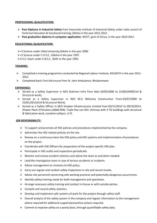 PROFESSIONAL QUALIFICATION:
 Post Diploma in Industrial Safety from Sivananda Institute of Industrial Safety under state council of
Technical Education & Vocational training, Odisha in the year 2011-2012.
 Post graduation diploma in computer application, NICET, govt of Orissa, in the year 2010-2011
EDUCATIONAL QUALIFICATION:
+3 Science under Utkal University,Odisha in the year 2000
+2 Science under C.H.S.E., Odisha in the year 1997.
H.S.C. Exam under C.B.S.E., Delhi in the year 1995.
TRAINING:
 Completed a training programme conducted by Regional Labour Institute, KOLKATA in the year 2011-
2012.
 Completed basic First-Aid course from St. John Ambulance, Bhubaneswar.
EXPERIENCE:
 Served as a Safety Supervisor in M/S Rukmani Infra from date-10/05/2006 to 15/06/2009(Civil &
Structural work).
 Served as a Safety Supervisor in M/S M.G Mohanty Construction From-03/07/2009 to
23/01/2011(Civil & Structural Work).
 Served as a Safety Officer in M/S Simplex Infrastructures Limited from-03/11/2012 to 09/10/2013.
(Power Plant-275meters,3X660 MW, Triple flue can RCC chimney with 3 TG buildings with structural
& fabrication work, Location-Lalitpur, U.P).
JOB RESPONSIBILITY:
 To support and promote all HSE policies and procedures implemented by the company
 Administer the HSE related policies on the site.
 Review on a continuous basis the HSE policy and HSE systems and implementation of procedures
on the project.
 Coordinate with HSE Officers for preparation of the project specific HSE plan.
 Participate in HSE audits and inspections periodically
 Monitor and review accident statistics and advise the team as and when needed.
 Lead the investigation team in case of serious accidents or incidents.
 Advise management on revisions to HSE policy.
 Carry out regular and random safety inspections in site and record results.
 Advise site personnel concerning safe working practices and potentially dangerous occurrences.
 Identify safety-training needs for both management and operatives.
 Arrange necessary safety training and conduct in-house or with outside parties.
 Compile and record safety statistics.
 Develop and implement safe systems of work for the project through safety staff.
 Overall analysis of the safety system in the company and regular information to the management
where required for additional support/preventive actions required.
 Commit to improve safety on a yearly basis, through quantifiable safety data.
 