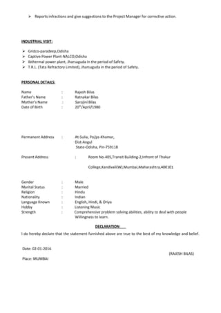  Reports infractions and give suggestions to the Project Manager for corrective action.
INDUSTRIAL VISIT:
 Gridco-paradeep,Odisha
 Captive Power Plant-NALCO,Odisha
 Ibthermal power plant, Jharsuguda in the period of Safety.
 T.R.L. (Tata Refractory Limited), Jharsuguda in the period of Safety.
PERSONAL DETAILS:
Name : Rajesh Bilas
Father’s Name : Ratnakar Bilas
Mother’s Name : Sarojini Bilas
Date of Birth : 20th
/April/1980
Permanent Address : At-Sulia, Po/ps-Khamar,
Dist-Angul
State-Odisha, Pin-759118
Present Address : Room No-405,Transit Building-2,Infront of Thakur
College,Kandivali(W),Mumbai,Maharashtra,400101
Gender : Male
Marital Status : Married
Religion : Hindu
Nationality : Indian
Language Known : English, Hindi, & Oriya
Hobby : Listening Music
Strength : Comprehensive problem solving abilities, ability to deal with people
Willingness to learn.
DECLARATION
I do hereby declare that the statement furnished above are true to the best of my knowledge and belief.
Date: 02-01-2016
(RAJESH BILAS)
Place: MUMBAI
 