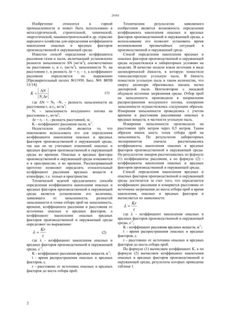 29383
2
Изобретение относится к горной
промышленности и может быть использовано в
металлургической, строительной, химической,
энергетической, машиностроительной и др. отраслях
народного хозяйства для определения коэффициента
накопления опасных и вредных факторов
производственной и окружающей среды.
Известен способ определения коэффициента
рассеяния газов и пыли, включающий установление
разности запыленности ΔN (мг/м3
), соответственно
на расстоянии r2 и r1 (мг/м3
), запыленности N1 на
расстоянии r1 и разность Δr = r2 – r1 а коэффициент
рассеяния определяется по выражению
[Предварительный патент №11950. Бюл. №9. В05В
15/14]:
rN
N
K



1
(1)
где ΔN = N2 –N1 - разность запыленности на
расстоянии r1 и r2, мг/м3
;
N1 - запыленность воздушного потока на
расстоянии r1, мг/м3
;
Δr = r2 – r1 - разность расстояний, м;
K - коэффициент рассеяния пыли, м-1
.
Недостатком способа является то, что
невозможно использовать его для определения
коэффициента накопления опасных и вредных
факторов производственной и окружающей среды,
так как он не учитывает изменений опасных и
вредных факторов производственной и окружающей
среды во времени. Опасные и вредные факторы
производственной и окружающей среды изменяются
и в пространстве, и во времени. Рассматриваемый
прототип позволяет определять относительный
коэффициент рассеяния вредных веществ в
атмосфере, т.е. только в пространстве.
Технической задачей предлагаемого способа
определения коэффициента накопления опасных и
вредных факторов производственной и окружающей
среды является установление его величины,
зависящего от запыленности, разностей
запыленности и точки отбора проб на запыленность,
времени, коэффициента рассеяния и расстояния от
источника опасных и вредных факторов, а
коэффициент накопления опасных вредных
факторов производственной и окружающей среды
определяют по выражению:
t
Kr
 (2)
где λ - коэффициент накопления опасных и
вредных факторов производственной и окружающей
среды, с-1
;
K - коэффициент рассеяния вредных веществ, м-1
;
t - время распространения опасных и вредных
факторов, с.
r - расстояние от источника опасных и вредных
факторов до места отбора проб.
Техническим результатом заявляемого
изобретения является возможность определения
коэффициента накопления опасных и вредных
факторов производственной и окружающей среды, а
использование его позволит установить время
возникновения чрезвычайных ситуаций в
производственной и окружающей среде.
Способ определения накопления вредных и
опасных факторов производственной и окружающей
среды осуществлялся в лабораторных условиях на
моделях. В качестве модели взяли источник в виде
цилиндрической ёмкости, в которую поместили
тонкодисперсную угольную пыль. В ёмкость
поместили угольную пыль в таком количестве, что
сверху цилиндра образовалась насыпь мелко
дисперсной пыли. Вентилятором с насадкой
обдували источник загрязнения среды. Отбор проб
на запыленность производили в направлении
распространения воздушного потока, измерении
запыленности осуществлялись следующим образом.
Измерения запыленности проводились с учетом
времени и расстояния рассеивания опасных и
вредных веществ, в частности угольную пыль.
Измерения запыленности производили на
расстоянии трёх метров через 0,5 метров. Таким
образом имеем шесть точек отбора проб на
запыленность. По результатом лабораторных
экспериментов сначала рассчитывались
коэффициенты накопления опасных и вредных
факторов производственной и окружающей среды.
По результатом замеров рассчитывались по формуле
(1) коэффициенты рассеяния, а по формуле (2) -
коэффициенты накопления опасных и вредных
факторов производственной и окружающей среды.
Способ определения накопления вредных и
опасных факторов производственной и окружающей
среды достигается за счет того, что определяется
коэффициент рассеяния и измеряется расстояние от
источника загрязнения до места отбора проб и время
накопления, опасных и вредных факторов и
вычисляется по зависимости:
t
Kr

где λ - коэффициент накопления опасных и
вредных факторов производственной и окружающей
среды, с-1
;
K - коэффициент рассеяния вредных веществ, м-1
;
t - время распространения опасных и вредных
факторов, с.
r - расстояние от источника опасных и вредных
факторов до места отбора проб.
По формуле (1) вычисляем коэффициент К, а по
формуле (2) вычисляем коэффициент накопления
опасных и вредных факторов производственной и
окружающей среды, результаты которых приведены
таблице 1.
 