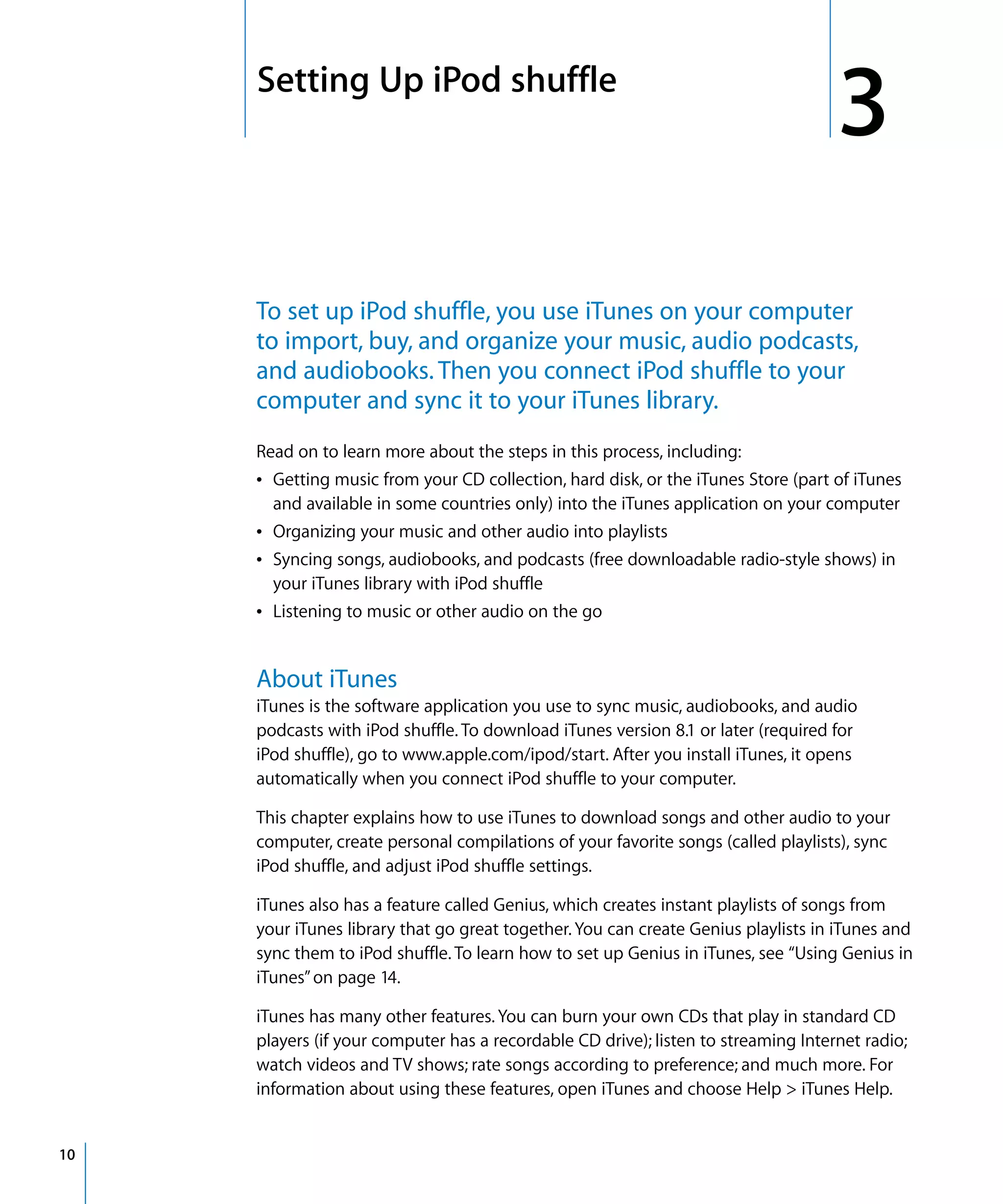 3   Setting Up iPod shuffle
                                                                                        3
         To set up iPod shuffle, you use iTunes on your computer
         to import, buy, and organize your music, audio podcasts,
         and audiobooks. Then you connect iPod shuffle to your
         computer and sync it to your iTunes library.
         Read on to learn more about the steps in this process, including:
         Â Getting music from your CD collection, hard disk, or the iTunes Store (part of iTunes
           and available in some countries only) into the iTunes application on your computer
         Â Organizing your music and other audio into playlists
         Â Syncing songs, audiobooks, and podcasts (free downloadable radio-style shows) in
           your iTunes library with iPod shuffle
         Â Listening to music or other audio on the go


         About iTunes
         iTunes is the software application you use to sync music, audiobooks, and audio
         podcasts with iPod shuffle. To download iTunes version 8.1 or later (required for
         iPod shuffle), go to www.apple.com/ipod/start. After you install iTunes, it opens
         automatically when you connect iPod shuffle to your computer.

         This chapter explains how to use iTunes to download songs and other audio to your
         computer, create personal compilations of your favorite songs (called playlists), sync
         iPod shuffle, and adjust iPod shuffle settings.

         iTunes also has a feature called Genius, which creates instant playlists of songs from
         your iTunes library that go great together. You can create Genius playlists in iTunes and
         sync them to iPod shuffle. To learn how to set up Genius in iTunes, see “Using Genius in
         iTunes” on page 14.

         iTunes has many other features. You can burn your own CDs that play in standard CD
         players (if your computer has a recordable CD drive); listen to streaming Internet radio;
         watch videos and TV shows; rate songs according to preference; and much more. For
         information about using these features, open iTunes and choose Help > iTunes Help.


10
 