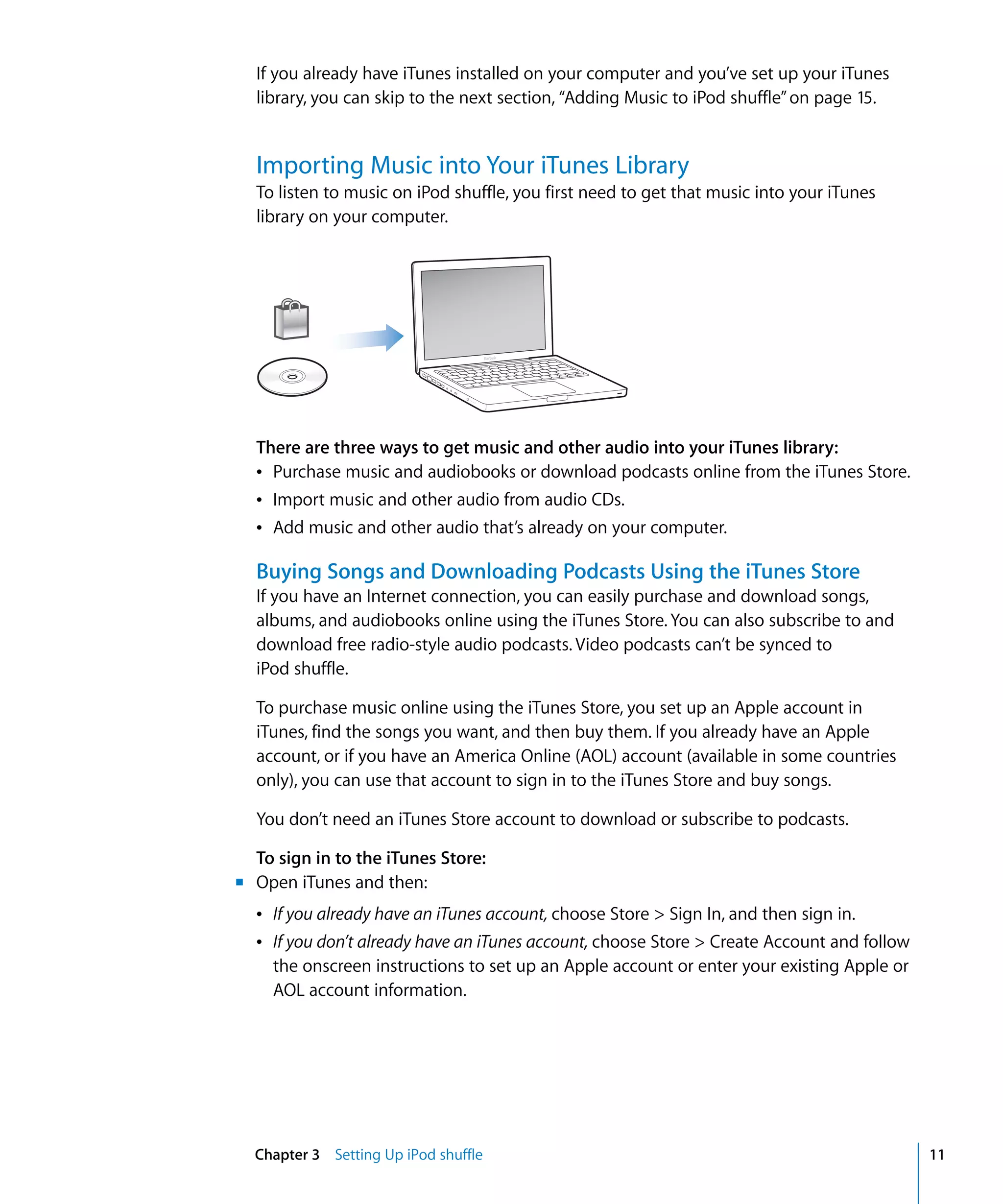 If you already have iTunes installed on your computer and you’ve set up your iTunes
  library, you can skip to the next section, “Adding Music to iPod shuffle” on page 15.


  Importing Music into Your iTunes Library
  To listen to music on iPod shuffle, you first need to get that music into your iTunes
  library on your computer.




  There are three ways to get music and other audio into your iTunes library:
  Â Purchase music and audiobooks or download podcasts online from the iTunes Store.
  Â Import music and other audio from audio CDs.
  Â Add music and other audio that’s already on your computer.

  Buying Songs and Downloading Podcasts Using the iTunes Store
  If you have an Internet connection, you can easily purchase and download songs,
  albums, and audiobooks online using the iTunes Store. You can also subscribe to and
  download free radio-style audio podcasts. Video podcasts can’t be synced to
  iPod shuffle.

  To purchase music online using the iTunes Store, you set up an Apple account in
  iTunes, find the songs you want, and then buy them. If you already have an Apple
  account, or if you have an America Online (AOL) account (available in some countries
  only), you can use that account to sign in to the iTunes Store and buy songs.

  You don’t need an iTunes Store account to download or subscribe to podcasts.

  To sign in to the iTunes Store:
m Open iTunes and then:
  Â If you already have an iTunes account, choose Store > Sign In, and then sign in.
  Â If you don’t already have an iTunes account, choose Store > Create Account and follow
    the onscreen instructions to set up an Apple account or enter your existing Apple or
    AOL account information.




  Chapter 3 Setting Up iPod shuffle                                                         11
 