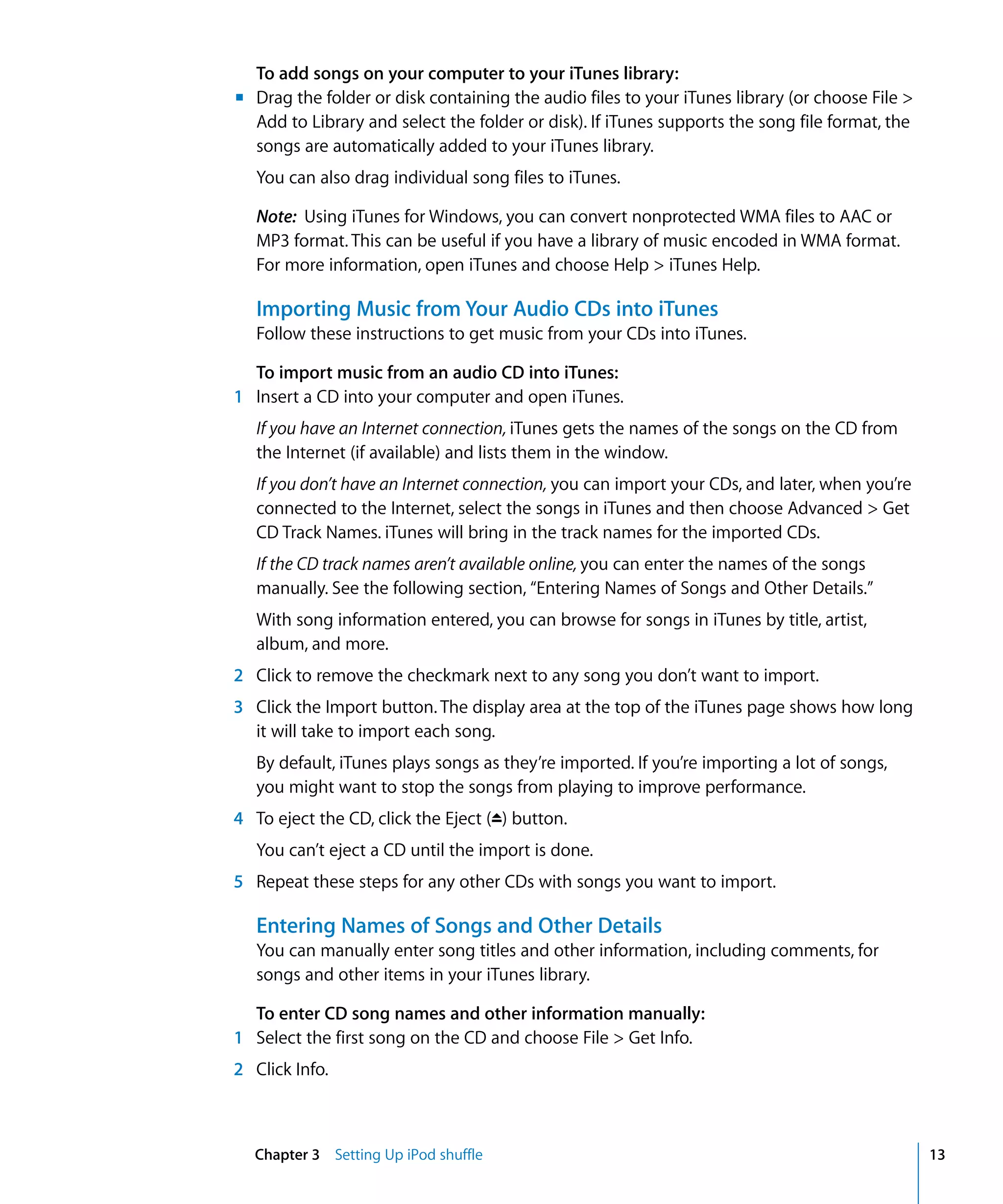 To add songs on your computer to your iTunes library:
m Drag the folder or disk containing the audio files to your iTunes library (or choose File >
  Add to Library and select the folder or disk). If iTunes supports the song file format, the
  songs are automatically added to your iTunes library.
   You can also drag individual song files to iTunes.

   Note: Using iTunes for Windows, you can convert nonprotected WMA files to AAC or
   MP3 format. This can be useful if you have a library of music encoded in WMA format.
   For more information, open iTunes and choose Help > iTunes Help.

   Importing Music from Your Audio CDs into iTunes
   Follow these instructions to get music from your CDs into iTunes.

  To import music from an audio CD into iTunes:
1 Insert a CD into your computer and open iTunes.
   If you have an Internet connection, iTunes gets the names of the songs on the CD from
   the Internet (if available) and lists them in the window.
   If you don’t have an Internet connection, you can import your CDs, and later, when you’re
   connected to the Internet, select the songs in iTunes and then choose Advanced > Get
   CD Track Names. iTunes will bring in the track names for the imported CDs.
   If the CD track names aren’t available online, you can enter the names of the songs
   manually. See the following section, “Entering Names of Songs and Other Details.”
   With song information entered, you can browse for songs in iTunes by title, artist,
   album, and more.
2 Click to remove the checkmark next to any song you don’t want to import.
3 Click the Import button. The display area at the top of the iTunes page shows how long
  it will take to import each song.
   By default, iTunes plays songs as they’re imported. If you’re importing a lot of songs,
   you might want to stop the songs from playing to improve performance.
4 To eject the CD, click the Eject (C) button.
   You can’t eject a CD until the import is done.
5 Repeat these steps for any other CDs with songs you want to import.

   Entering Names of Songs and Other Details
   You can manually enter song titles and other information, including comments, for
   songs and other items in your iTunes library.

  To enter CD song names and other information manually:
1 Select the first song on the CD and choose File > Get Info.
2 Click Info.



  Chapter 3 Setting Up iPod shuffle                                                             13
 