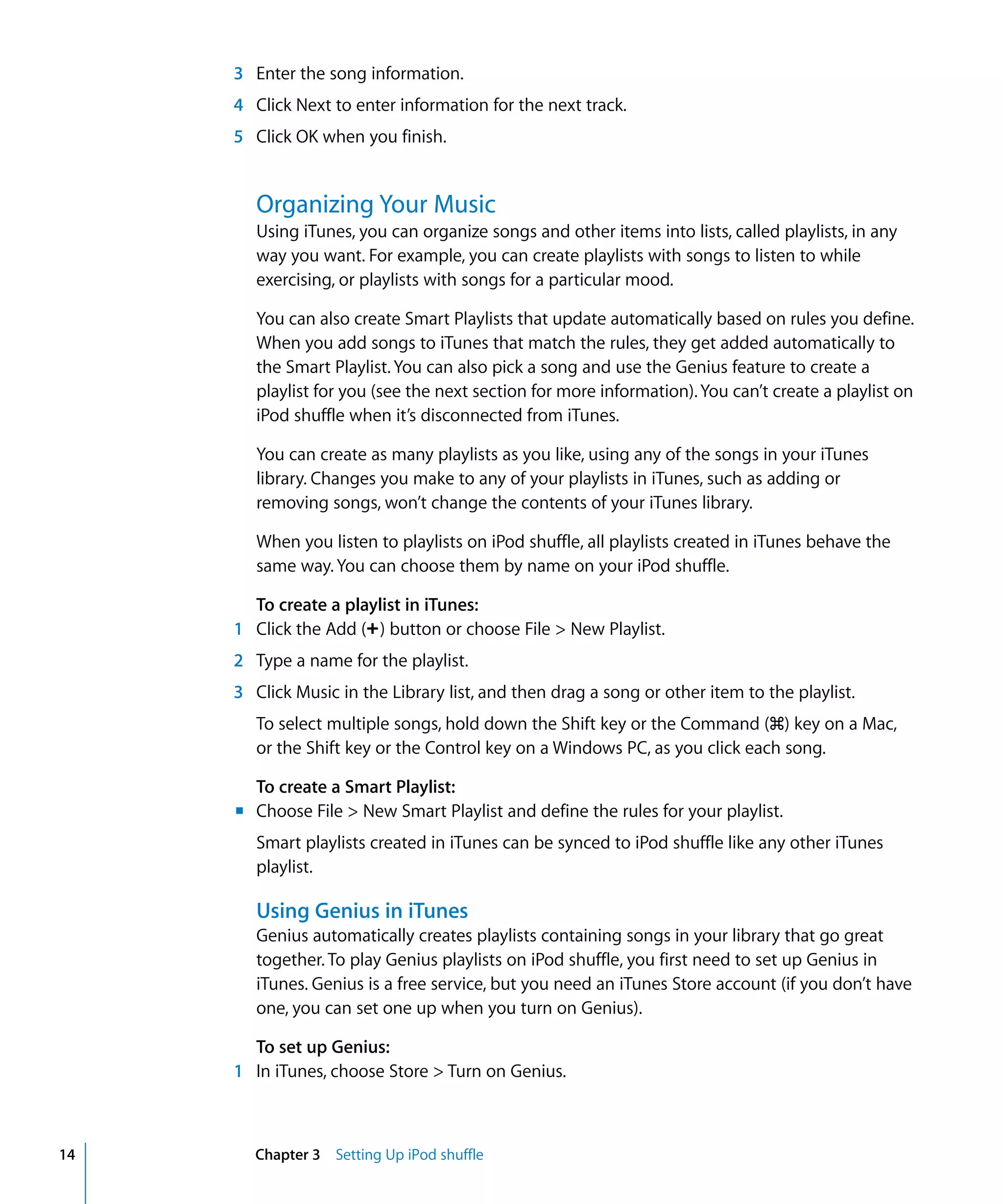 3 Enter the song information.
     4 Click Next to enter information for the next track.
     5 Click OK when you finish.


        Organizing Your Music
        Using iTunes, you can organize songs and other items into lists, called playlists, in any
        way you want. For example, you can create playlists with songs to listen to while
        exercising, or playlists with songs for a particular mood.

        You can also create Smart Playlists that update automatically based on rules you define.
        When you add songs to iTunes that match the rules, they get added automatically to
        the Smart Playlist. You can also pick a song and use the Genius feature to create a
        playlist for you (see the next section for more information). You can’t create a playlist on
        iPod shuffle when it’s disconnected from iTunes.

        You can create as many playlists as you like, using any of the songs in your iTunes
        library. Changes you make to any of your playlists in iTunes, such as adding or
        removing songs, won’t change the contents of your iTunes library.

        When you listen to playlists on iPod shuffle, all playlists created in iTunes behave the
        same way. You can choose them by name on your iPod shuffle.

       To create a playlist in iTunes:
     1 Click the Add (∂) button or choose File > New Playlist.
     2 Type a name for the playlist.
     3 Click Music in the Library list, and then drag a song or other item to the playlist.
        To select multiple songs, hold down the Shift key or the Command (x) key on a Mac,
        or the Shift key or the Control key on a Windows PC, as you click each song.

       To create a Smart Playlist:
     m Choose File > New Smart Playlist and define the rules for your playlist.
        Smart playlists created in iTunes can be synced to iPod shuffle like any other iTunes
        playlist.

        Using Genius in iTunes
        Genius automatically creates playlists containing songs in your library that go great
        together. To play Genius playlists on iPod shuffle, you first need to set up Genius in
        iTunes. Genius is a free service, but you need an iTunes Store account (if you don’t have
        one, you can set one up when you turn on Genius).

       To set up Genius:
     1 In iTunes, choose Store > Turn on Genius.



14      Chapter 3 Setting Up iPod shuffle
 