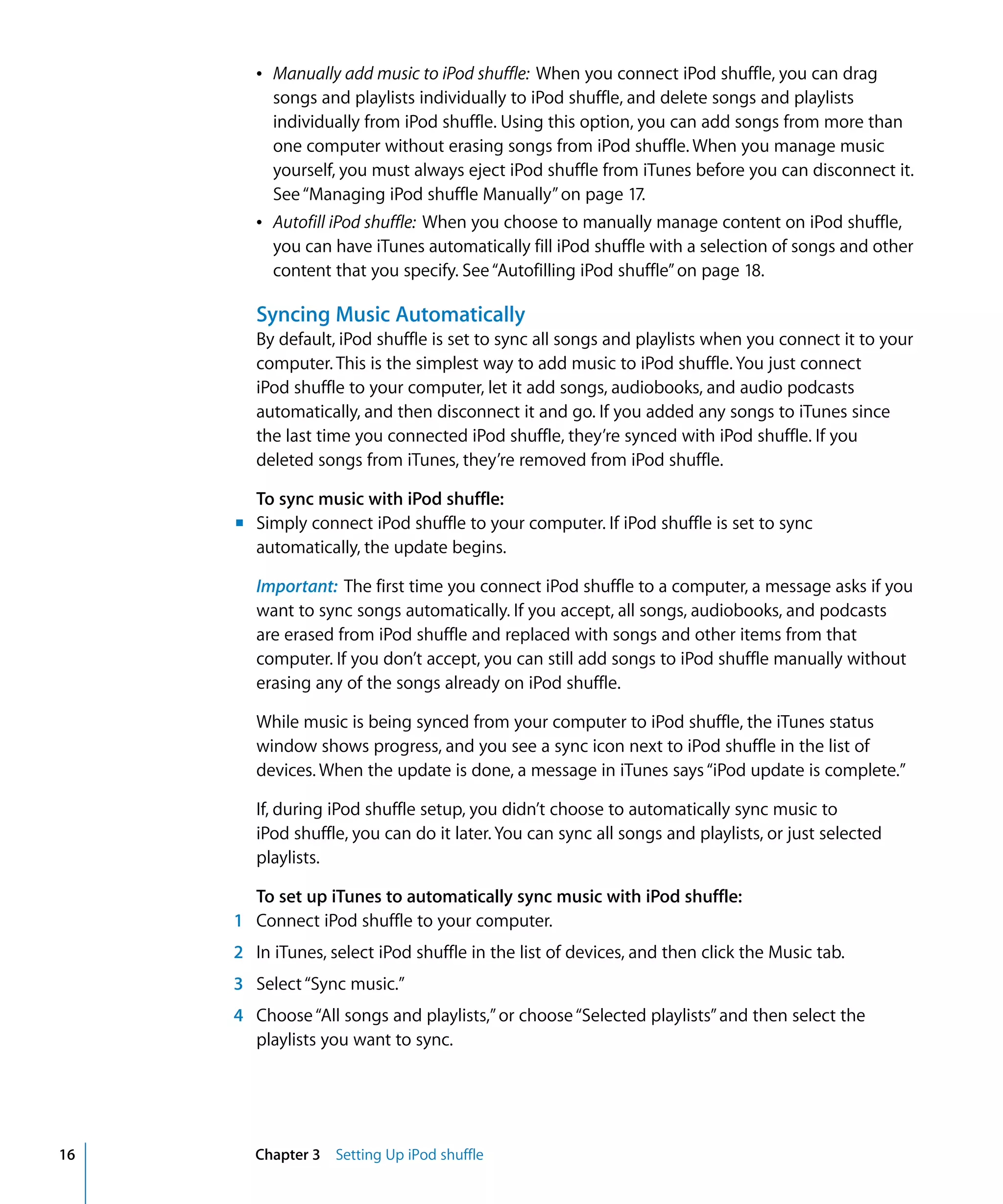 Â Manually add music to iPod shuffle: When you connect iPod shuffle, you can drag
          songs and playlists individually to iPod shuffle, and delete songs and playlists
          individually from iPod shuffle. Using this option, you can add songs from more than
          one computer without erasing songs from iPod shuffle. When you manage music
          yourself, you must always eject iPod shuffle from iTunes before you can disconnect it.
          See “Managing iPod shuffle Manually” on page 17.
        Â Autofill iPod shuffle: When you choose to manually manage content on iPod shuffle,
          you can have iTunes automatically fill iPod shuffle with a selection of songs and other
          content that you specify. See “Autofilling iPod shuffle” on page 18.

        Syncing Music Automatically
        By default, iPod shuffle is set to sync all songs and playlists when you connect it to your
        computer. This is the simplest way to add music to iPod shuffle. You just connect
        iPod shuffle to your computer, let it add songs, audiobooks, and audio podcasts
        automatically, and then disconnect it and go. If you added any songs to iTunes since
        the last time you connected iPod shuffle, they’re synced with iPod shuffle. If you
        deleted songs from iTunes, they’re removed from iPod shuffle.

       To sync music with iPod shuffle:
     m Simply connect iPod shuffle to your computer. If iPod shuffle is set to sync
       automatically, the update begins.

        Important: The first time you connect iPod shuffle to a computer, a message asks if you
        want to sync songs automatically. If you accept, all songs, audiobooks, and podcasts
        are erased from iPod shuffle and replaced with songs and other items from that
        computer. If you don’t accept, you can still add songs to iPod shuffle manually without
        erasing any of the songs already on iPod shuffle.

        While music is being synced from your computer to iPod shuffle, the iTunes status
        window shows progress, and you see a sync icon next to iPod shuffle in the list of
        devices. When the update is done, a message in iTunes says “iPod update is complete.”

        If, during iPod shuffle setup, you didn’t choose to automatically sync music to
        iPod shuffle, you can do it later. You can sync all songs and playlists, or just selected
        playlists.

       To set up iTunes to automatically sync music with iPod shuffle:
     1 Connect iPod shuffle to your computer.
     2 In iTunes, select iPod shuffle in the list of devices, and then click the Music tab.
     3 Select “Sync music.”
     4 Choose “All songs and playlists,” or choose “Selected playlists” and then select the
       playlists you want to sync.




16      Chapter 3 Setting Up iPod shuffle
 