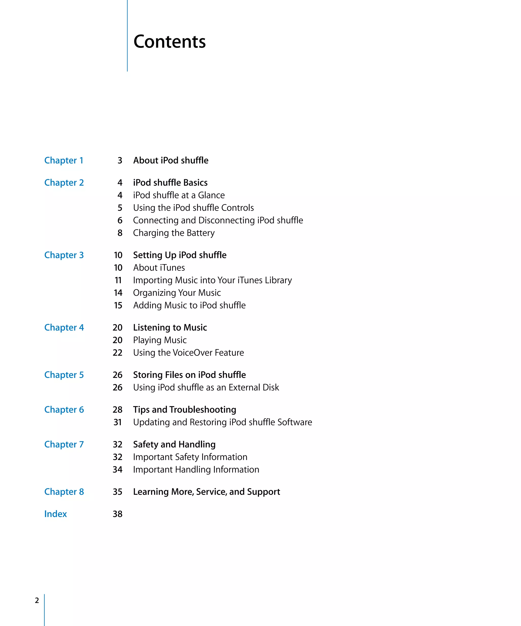 2   Contents




    Chapter 1    3   About iPod shuffle

    Chapter 2    4   iPod shuffle Basics
                 4   iPod shuffle at a Glance
                 5   Using the iPod shuffle Controls
                 6   Connecting and Disconnecting iPod shuffle
                 8   Charging the Battery

    Chapter 3   10   Setting Up iPod shuffle
                10   About iTunes
                11   Importing Music into Your iTunes Library
                14   Organizing Your Music
                15   Adding Music to iPod shuffle

    Chapter 4   20   Listening to Music
                20   Playing Music
                22   Using the VoiceOver Feature

    Chapter 5   26   Storing Files on iPod shuffle
                26   Using iPod shuffle as an External Disk

    Chapter 6   28   Tips and Troubleshooting
                31   Updating and Restoring iPod shuffle Software

    Chapter 7   32   Safety and Handling
                32   Important Safety Information
                34   Important Handling Information

    Chapter 8   35   Learning More, Service, and Support

    Index       38




2
 