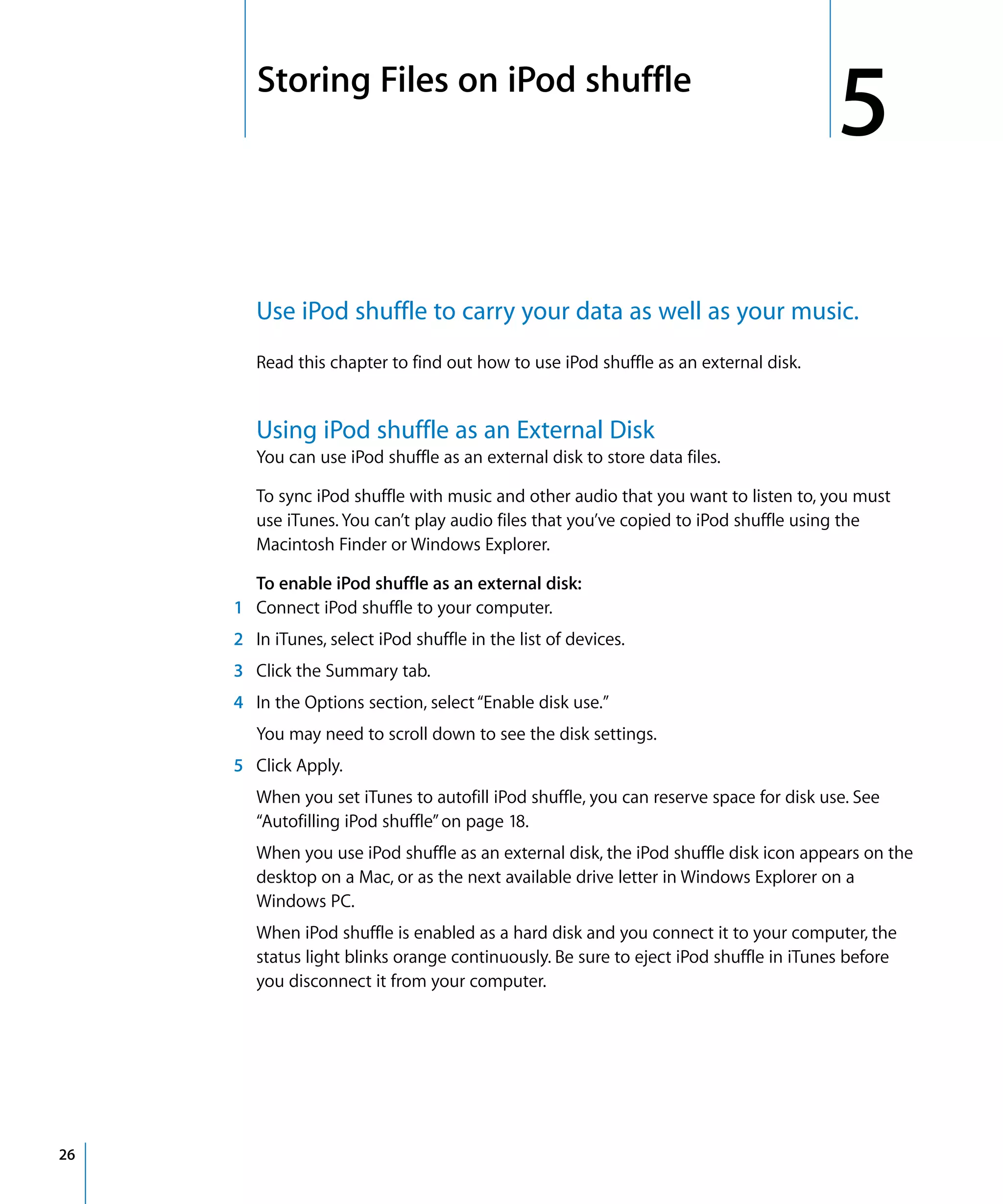 5   Storing Files on iPod shuffle
                                                                                        5
         Use iPod shuffle to carry your data as well as your music.
         Read this chapter to find out how to use iPod shuffle as an external disk.


         Using iPod shuffle as an External Disk
         You can use iPod shuffle as an external disk to store data files.

         To sync iPod shuffle with music and other audio that you want to listen to, you must
         use iTunes. You can’t play audio files that you’ve copied to iPod shuffle using the
         Macintosh Finder or Windows Explorer.

       To enable iPod shuffle as an external disk:
     1 Connect iPod shuffle to your computer.
     2 In iTunes, select iPod shuffle in the list of devices.
     3 Click the Summary tab.
     4 In the Options section, select “Enable disk use.”
         You may need to scroll down to see the disk settings.
     5 Click Apply.
         When you set iTunes to autofill iPod shuffle, you can reserve space for disk use. See
         “Autofilling iPod shuffle” on page 18.
         When you use iPod shuffle as an external disk, the iPod shuffle disk icon appears on the
         desktop on a Mac, or as the next available drive letter in Windows Explorer on a
         Windows PC.
         When iPod shuffle is enabled as a hard disk and you connect it to your computer, the
         status light blinks orange continuously. Be sure to eject iPod shuffle in iTunes before
         you disconnect it from your computer.




26
 