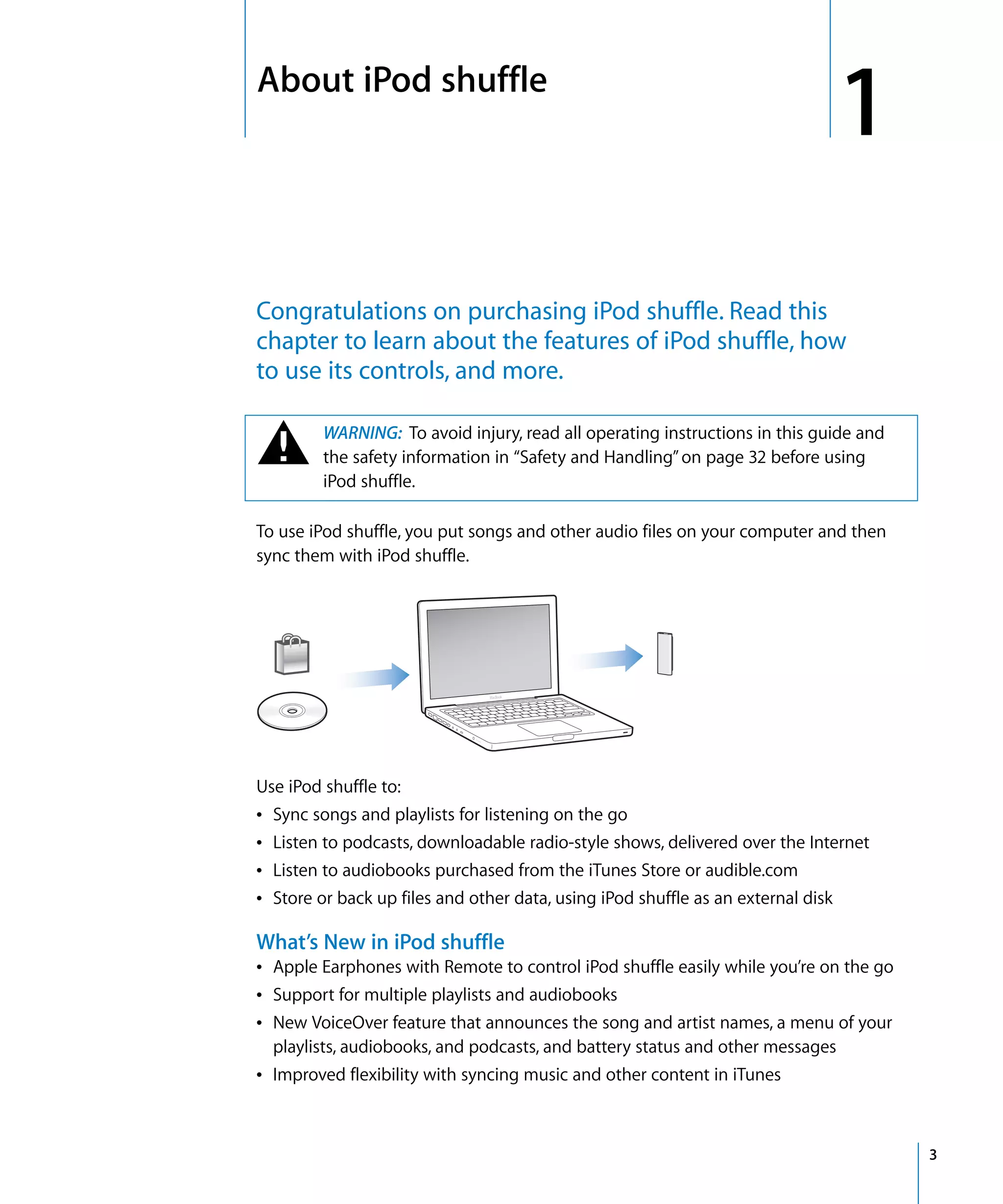 1   About iPod shuffle
                                                                                  1
    Congratulations on purchasing iPod shuffle. Read this
    chapter to learn about the features of iPod shuffle, how
    to use its controls, and more.


    ±         WARNING: To avoid injury, read all operating instructions in this guide and
              the safety information in “Safety and Handling” on page 32 before using
              iPod shuffle.

    To use iPod shuffle, you put songs and other audio files on your computer and then
    sync them with iPod shuffle.




    Use iPod shuffle to:
    Â   Sync songs and playlists for listening on the go
    Â   Listen to podcasts, downloadable radio-style shows, delivered over the Internet
    Â   Listen to audiobooks purchased from the iTunes Store or audible.com
    Â   Store or back up files and other data, using iPod shuffle as an external disk

    What’s New in iPod shuffle
    Â Apple Earphones with Remote to control iPod shuffle easily while you’re on the go
    Â Support for multiple playlists and audiobooks
    Â New VoiceOver feature that announces the song and artist names, a menu of your
      playlists, audiobooks, and podcasts, and battery status and other messages
    Â Improved flexibility with syncing music and other content in iTunes



                                                                                            3
 
