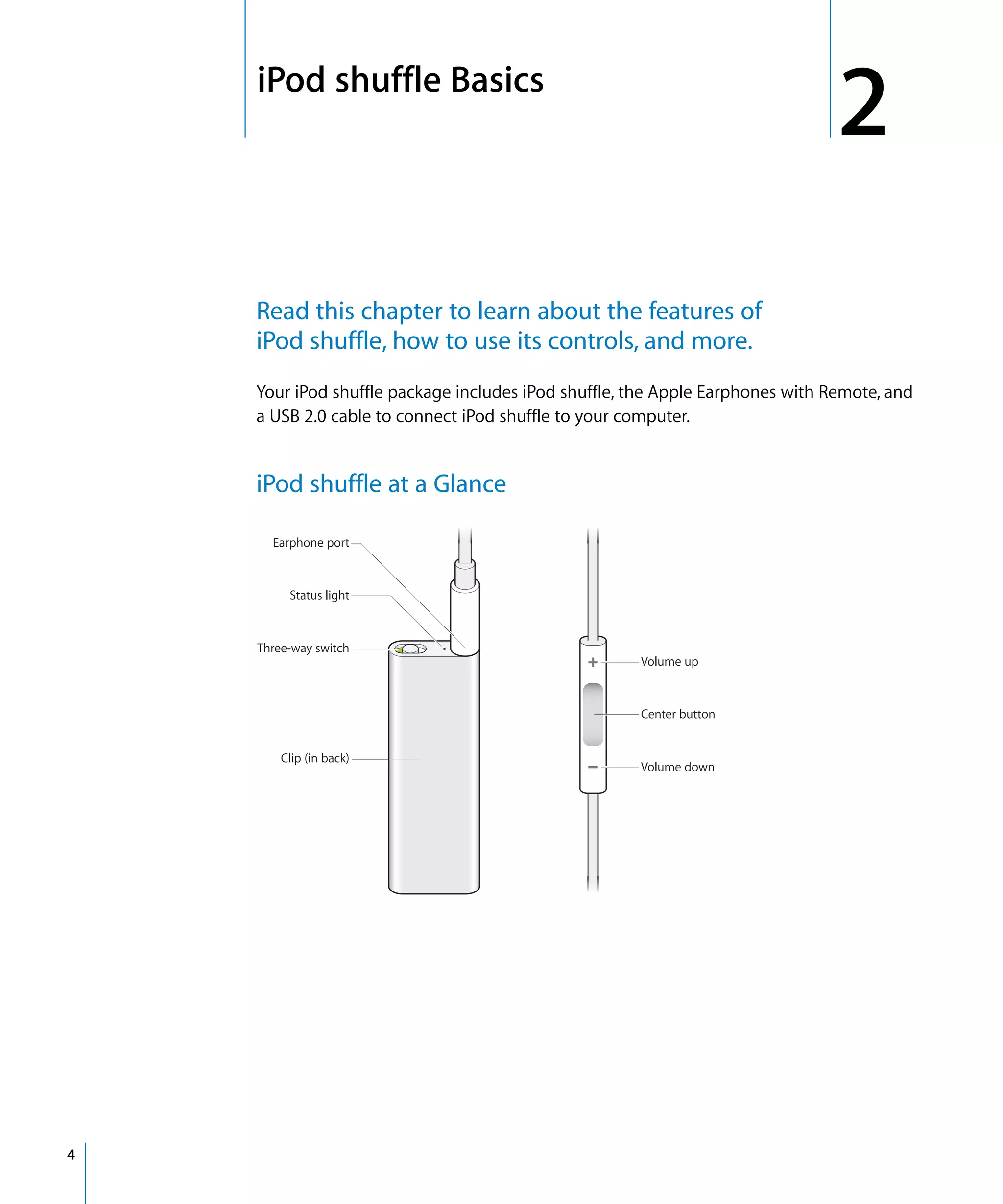 2   iPod shuffle Basics
                                                                                   2
        Read this chapter to learn about the features of
        iPod shuffle, how to use its controls, and more.
        Your iPod shuffle package includes iPod shuffle, the Apple Earphones with Remote, and
        a USB 2.0 cable to connect iPod shuffle to your computer.


        iPod shuffle at a Glance

          Earphone port



             Status light



        Three-way switch
                                                         Volume up



                                                         Center button


            Clip (in back)
                                                         Volume down




4
 