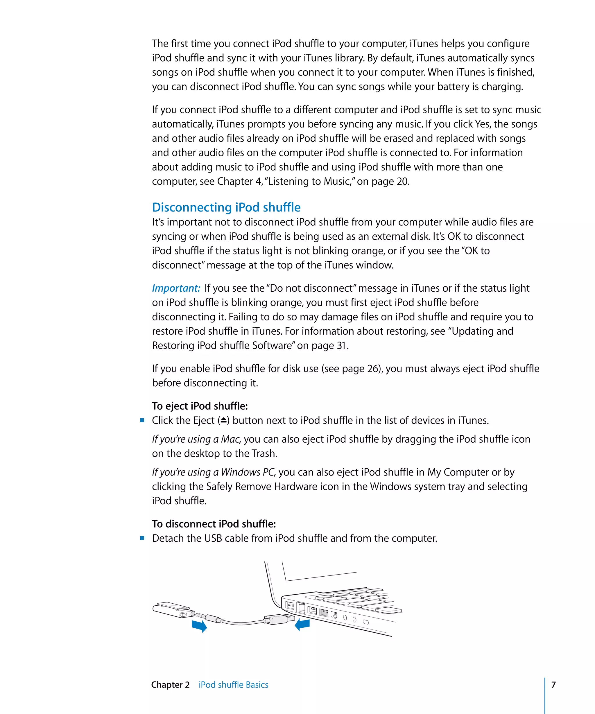 The first time you connect iPod shuffle to your computer, iTunes helps you configure
  iPod shuffle and sync it with your iTunes library. By default, iTunes automatically syncs
  songs on iPod shuffle when you connect it to your computer. When iTunes is finished,
  you can disconnect iPod shuffle. You can sync songs while your battery is charging.

  If you connect iPod shuffle to a different computer and iPod shuffle is set to sync music
  automatically, iTunes prompts you before syncing any music. If you click Yes, the songs
  and other audio files already on iPod shuffle will be erased and replaced with songs
  and other audio files on the computer iPod shuffle is connected to. For information
  about adding music to iPod shuffle and using iPod shuffle with more than one
  computer, see Chapter 4, “Listening to Music,” on page 20.

  Disconnecting iPod shuffle
  It’s important not to disconnect iPod shuffle from your computer while audio files are
  syncing or when iPod shuffle is being used as an external disk. It’s OK to disconnect
  iPod shuffle if the status light is not blinking orange, or if you see the “OK to
  disconnect” message at the top of the iTunes window.

  Important: If you see the “Do not disconnect” message in iTunes or if the status light
  on iPod shuffle is blinking orange, you must first eject iPod shuffle before
  disconnecting it. Failing to do so may damage files on iPod shuffle and require you to
  restore iPod shuffle in iTunes. For information about restoring, see “Updating and
  Restoring iPod shuffle Software” on page 31.

  If you enable iPod shuffle for disk use (see page 26), you must always eject iPod shuffle
  before disconnecting it.

  To eject iPod shuffle:
m Click the Eject (C) button next to iPod shuffle in the list of devices in iTunes.
  If you’re using a Mac, you can also eject iPod shuffle by dragging the iPod shuffle icon
  on the desktop to the Trash.
  If you’re using a Windows PC, you can also eject iPod shuffle in My Computer or by
  clicking the Safely Remove Hardware icon in the Windows system tray and selecting
  iPod shuffle.

  To disconnect iPod shuffle:
m Detach the USB cable from iPod shuffle and from the computer.




  Chapter 2 iPod shuffle Basics                                                               7
 