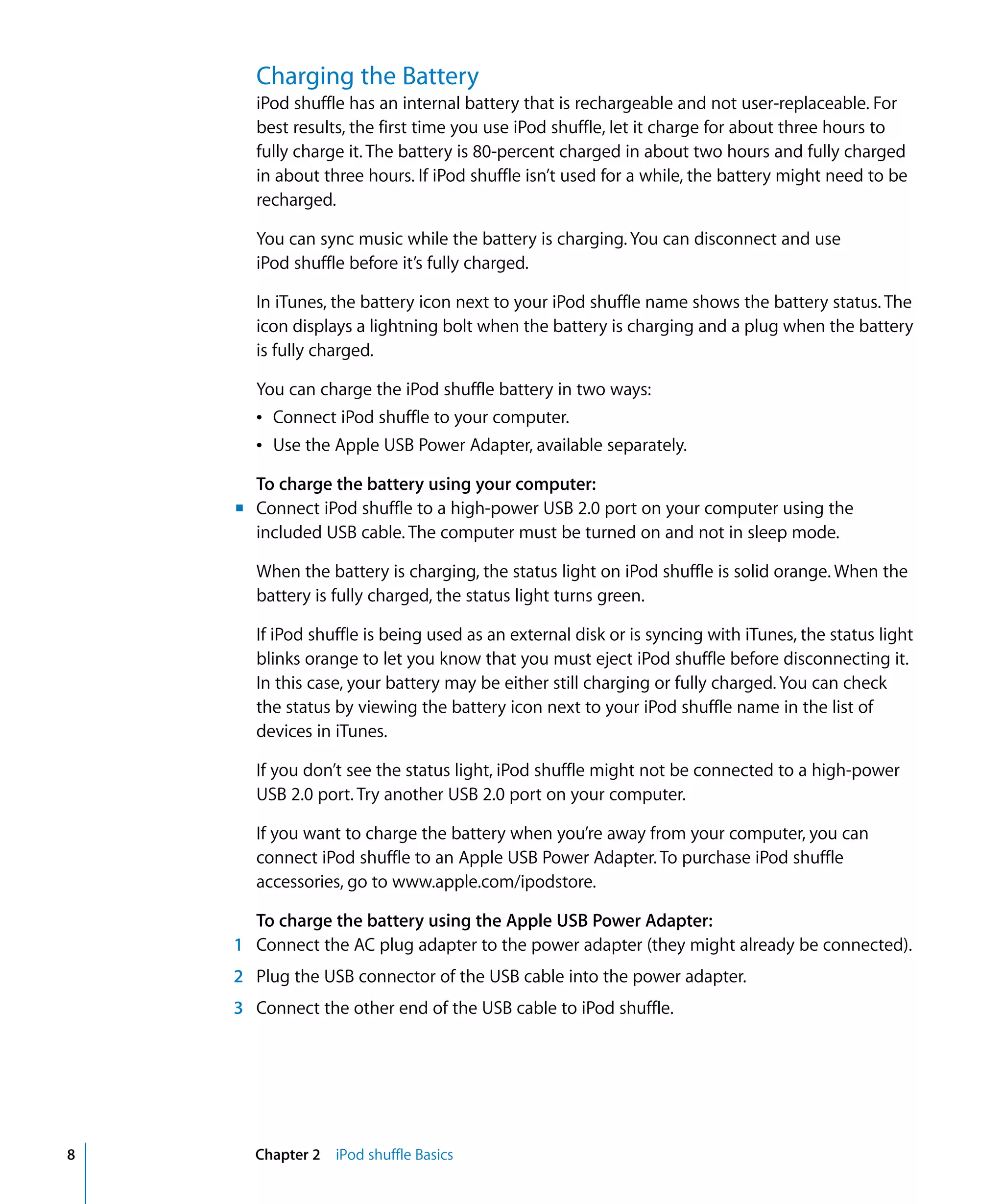 Charging the Battery
      iPod shuffle has an internal battery that is rechargeable and not user-replaceable. For
      best results, the first time you use iPod shuffle, let it charge for about three hours to
      fully charge it. The battery is 80-percent charged in about two hours and fully charged
      in about three hours. If iPod shuffle isn’t used for a while, the battery might need to be
      recharged.

      You can sync music while the battery is charging. You can disconnect and use
      iPod shuffle before it’s fully charged.

      In iTunes, the battery icon next to your iPod shuffle name shows the battery status. The
      icon displays a lightning bolt when the battery is charging and a plug when the battery
      is fully charged.

      You can charge the iPod shuffle battery in two ways:
      Â Connect iPod shuffle to your computer.
      Â Use the Apple USB Power Adapter, available separately.

      To charge the battery using your computer:
    m Connect iPod shuffle to a high-power USB 2.0 port on your computer using the
      included USB cable. The computer must be turned on and not in sleep mode.

      When the battery is charging, the status light on iPod shuffle is solid orange. When the
      battery is fully charged, the status light turns green.

      If iPod shuffle is being used as an external disk or is syncing with iTunes, the status light
      blinks orange to let you know that you must eject iPod shuffle before disconnecting it.
      In this case, your battery may be either still charging or fully charged. You can check
      the status by viewing the battery icon next to your iPod shuffle name in the list of
      devices in iTunes.

      If you don’t see the status light, iPod shuffle might not be connected to a high-power
      USB 2.0 port. Try another USB 2.0 port on your computer.

      If you want to charge the battery when you’re away from your computer, you can
      connect iPod shuffle to an Apple USB Power Adapter. To purchase iPod shuffle
      accessories, go to www.apple.com/ipodstore.

      To charge the battery using the Apple USB Power Adapter:
    1 Connect the AC plug adapter to the power adapter (they might already be connected).
    2 Plug the USB connector of the USB cable into the power adapter.
    3 Connect the other end of the USB cable to iPod shuffle.




8     Chapter 2 iPod shuffle Basics
 