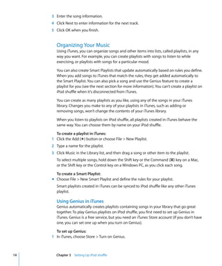 3 Enter the song information.
     4 Click Next to enter information for the next track.
     5 Click OK when you finish.


        Organizing Your Music
        Using iTunes, you can organize songs and other items into lists, called playlists, in any
        way you want. For example, you can create playlists with songs to listen to while
        exercising, or playlists with songs for a particular mood.

        You can also create Smart Playlists that update automatically based on rules you define.
        When you add songs to iTunes that match the rules, they get added automatically to
        the Smart Playlist. You can also pick a song and use the Genius feature to create a
        playlist for you (see the next section for more information). You can’t create a playlist on
        iPod shuffle when it’s disconnected from iTunes.

        You can create as many playlists as you like, using any of the songs in your iTunes
        library. Changes you make to any of your playlists in iTunes, such as adding or
        removing songs, won’t change the contents of your iTunes library.

        When you listen to playlists on iPod shuffle, all playlists created in iTunes behave the
        same way. You can choose them by name on your iPod shuffle.

       To create a playlist in iTunes:
     1 Click the Add (∂) button or choose File > New Playlist.
     2 Type a name for the playlist.
     3 Click Music in the Library list, and then drag a song or other item to the playlist.
        To select multiple songs, hold down the Shift key or the Command (x) key on a Mac,
        or the Shift key or the Control key on a Windows PC, as you click each song.

       To create a Smart Playlist:
     m Choose File > New Smart Playlist and define the rules for your playlist.
        Smart playlists created in iTunes can be synced to iPod shuffle like any other iTunes
        playlist.

        Using Genius in iTunes
        Genius automatically creates playlists containing songs in your library that go great
        together. To play Genius playlists on iPod shuffle, you first need to set up Genius in
        iTunes. Genius is a free service, but you need an iTunes Store account (if you don’t have
        one, you can set one up when you turn on Genius).

       To set up Genius:
     1 In iTunes, choose Store > Turn on Genius.



14      Chapter 3 Setting Up iPod shuffle
 