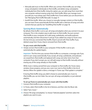 Â Manually add music to iPod shuffle: When you connect iPod shuffle, you can drag
          songs and playlists individually to iPod shuffle, and delete songs and playlists
          individually from iPod shuffle. Using this option, you can add songs from more than
          one computer without erasing songs from iPod shuffle. When you manage music
          yourself, you must always eject iPod shuffle from iTunes before you can disconnect it.
          See “Managing iPod shuffle Manually” on page 17.
        Â Autofill iPod shuffle: When you choose to manually manage content on iPod shuffle,
          you can have iTunes automatically fill iPod shuffle with a selection of songs and other
          content that you specify. See “Autofilling iPod shuffle” on page 18.

        Syncing Music Automatically
        By default, iPod shuffle is set to sync all songs and playlists when you connect it to your
        computer. This is the simplest way to add music to iPod shuffle. You just connect
        iPod shuffle to your computer, let it add songs, audiobooks, and audio podcasts
        automatically, and then disconnect it and go. If you added any songs to iTunes since
        the last time you connected iPod shuffle, they’re synced with iPod shuffle. If you
        deleted songs from iTunes, they’re removed from iPod shuffle.

       To sync music with iPod shuffle:
     m Simply connect iPod shuffle to your computer. If iPod shuffle is set to sync
       automatically, the update begins.

        Important: The first time you connect iPod shuffle to a computer, a message asks if you
        want to sync songs automatically. If you accept, all songs, audiobooks, and podcasts
        are erased from iPod shuffle and replaced with songs and other items from that
        computer. If you don’t accept, you can still add songs to iPod shuffle manually without
        erasing any of the songs already on iPod shuffle.

        While music is being synced from your computer to iPod shuffle, the iTunes status
        window shows progress, and you see a sync icon next to iPod shuffle in the list of
        devices. When the update is done, a message in iTunes says “iPod update is complete.”

        If, during iPod shuffle setup, you didn’t choose to automatically sync music to
        iPod shuffle, you can do it later. You can sync all songs and playlists, or just selected
        playlists.

       To set up iTunes to automatically sync music with iPod shuffle:
     1 Connect iPod shuffle to your computer.
     2 In iTunes, select iPod shuffle in the list of devices, and then click the Music tab.
     3 Select “Sync music.”
     4 Choose “All songs and playlists,” or choose “Selected playlists” and then select the
       playlists you want to sync.




16      Chapter 3 Setting Up iPod shuffle
 