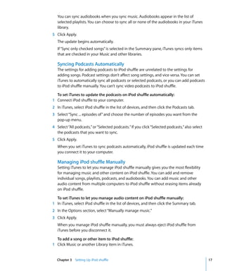 You can sync audiobooks when you sync music. Audiobooks appear in the list of
   selected playlists. You can choose to sync all or none of the audiobooks in your iTunes
   library.
5 Click Apply.
   The update begins automatically.
   If “Sync only checked songs” is selected in the Summary pane, iTunes syncs only items
   that are checked in your Music and other libraries.

   Syncing Podcasts Automatically
   The settings for adding podcasts to iPod shuffle are unrelated to the settings for
   adding songs. Podcast settings don’t affect song settings, and vice versa. You can set
   iTunes to automatically sync all podcasts or selected podcasts, or you can add podcasts
   to iPod shuffle manually. You can’t sync video podcasts to iPod shuffle.

  To set iTunes to update the podcasts on iPod shuffle automatically:
1 Connect iPod shuffle to your computer.
2 In iTunes, select iPod shuffle in the list of devices, and then click the Podcasts tab.
3 Select “Sync ... episodes of” and choose the number of episodes you want from the
  pop-up menu.
4 Select “All podcasts,” or “Selected podcasts.” If you click “Selected podcasts,” also select
  the podcasts that you want to sync.
5 Click Apply.
   When you set iTunes to sync podcasts automatically, iPod shuffle is updated each time
   you connect it to your computer.

   Managing iPod shuffle Manually
   Setting iTunes to let you manage iPod shuffle manually gives you the most flexibility
   for managing music and other content on iPod shuffle. You can add and remove
   individual songs, playlists, podcasts, and audiobooks. You can add music and other
   audio content from multiple computers to iPod shuffle without erasing items already
   on iPod shuffle.

  To set iTunes to let you manage audio content on iPod shuffle manually:
1 In iTunes, select iPod shuffle in the list of devices, and then click the Summary tab.
2 In the Options section, select “Manually manage music.”
3 Click Apply.
   When you manage iPod shuffle manually, you must always eject iPod shuffle from
   iTunes before you disconnect it.

  To add a song or other item to iPod shuffle:
1 Click Music or another Library item in iTunes.


  Chapter 3 Setting Up iPod shuffle                                                              17
 