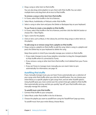 2 Drag a song or other item to iPod shuffle.
        You can also drag entire playlists to sync them with iPod shuffle. You can select
        multiple items and drag them all at once to iPod shuffle.

       To remove a song or other item from iPod shuffle:
     1 In iTunes, select iPod shuffle in the list of devices.
     2 Select Music, Audiobooks, or Podcasts under iPod shuffle.
     3 Select a song or other item and press the Delete or Backspace key on your keyboard.

       To use iTunes to create a new playlist on iPod shuffle:
     1 In iTunes, select iPod shuffle in the list of devices, and then click the Add (∂) button or
       choose File > New Playlist.
     2 Type a name for the playlist.
     3 Click an item, such as Music, in the Library list, and then drag songs or other items to
       the playlist.

       To add songs to or remove songs from a playlist on iPod shuffle:
     m Drag a song to a playlist on iPod shuffle to add the song. Select a song in a playlist and
       press the Delete key on your keyboard to delete the song.

        Keep these points in mind if you manually manage your content on iPod shuffle:
        Â If you make changes to any of your playlists, remember to drag the changed playlist
          to iPod shuffle when it’s connected to iTunes.
        Â If you remove a song or other item from iPod shuffle, it isn’t deleted from your iTunes
          library.
        Â If you set iTunes to manage music manually, you can reset it later to sync
          automatically. For information, see page 16.

        Autofilling iPod shuffle
        If you manually manage music, you can have iTunes automatically sync a selection of
        your songs onto iPod shuffle when you click the Autofill button. You can choose your
        entire library or a specific playlist to gets songs from, and set other Autofill options.
        Using Autofill gives you more control over the content that gets added to iPod shuffle
        than automatically syncing, and lets you quickly “top off” your iPod shuffle when you
        manually manage the contents.

       To autofill music onto iPod shuffle:
     1 Connect iPod shuffle to your computer.
     2 Select Music under iPod shuffle in the list of devices.
     3 Choose the playlist you want to autofill from using the “Autofill from” pop-up menu.
        To autofill music from your entire library, choose Music.



18      Chapter 3 Setting Up iPod shuffle
 