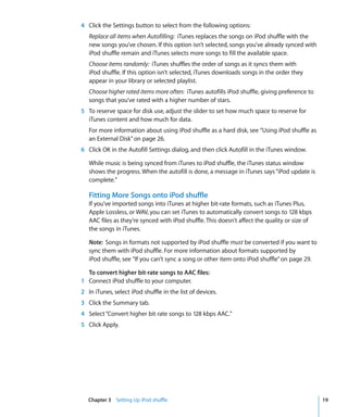 4 Click the Settings button to select from the following options:
   Replace all items when Autofilling: iTunes replaces the songs on iPod shuffle with the
   new songs you’ve chosen. If this option isn’t selected, songs you’ve already synced with
   iPod shuffle remain and iTunes selects more songs to fill the available space.
   Choose items randomly: iTunes shuffles the order of songs as it syncs them with
   iPod shuffle. If this option isn’t selected, iTunes downloads songs in the order they
   appear in your library or selected playlist.
   Choose higher rated items more often: iTunes autofills iPod shuffle, giving preference to
   songs that you’ve rated with a higher number of stars.
5 To reserve space for disk use, adjust the slider to set how much space to reserve for
  iTunes content and how much for data.
   For more information about using iPod shuffle as a hard disk, see “Using iPod shuffle as
   an External Disk” on page 26.
6 Click OK in the Autofill Settings dialog, and then click Autofill in the iTunes window.

   While music is being synced from iTunes to iPod shuffle, the iTunes status window
   shows the progress. When the autofill is done, a message in iTunes says “iPod update is
   complete.”

   Fitting More Songs onto iPod shuffle
   If you’ve imported songs into iTunes at higher bit-rate formats, such as iTunes Plus,
   Apple Lossless, or WAV, you can set iTunes to automatically convert songs to 128 kbps
   AAC files as they’re synced with iPod shuffle. This doesn’t affect the quality or size of
   the songs in iTunes.

   Note: Songs in formats not supported by iPod shuffle must be converted if you want to
   sync them with iPod shuffle. For more information about formats supported by
   iPod shuffle, see “If you can’t sync a song or other item onto iPod shuffle” on page 29.

  To convert higher bit-rate songs to AAC files:
1 Connect iPod shuffle to your computer.
2 In iTunes, select iPod shuffle in the list of devices.
3 Click the Summary tab.
4 Select “Convert higher bit rate songs to 128 kbps AAC.”
5 Click Apply.




   Chapter 3 Setting Up iPod shuffle                                                           19
 