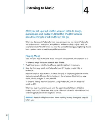 4   Listening to Music
                                                                                       4
         After you set up iPod shuffle, you can listen to songs,
         audiobooks, and podcasts. Read this chapter to learn
         about listening to iPod shuffle on the go.
         When you disconnect iPod shuffle from your computer, you can clip on iPod shuffle
         and listen to music, audiobooks, and podcasts, while controlling playback with the
         earphone remote. VoiceOver lets you hear the name of the song you’re playing, choose
         from a spoken menu of playlists, or get battery status.


         Playing Music
         After you sync iPod shuffle with music and other audio content, you can listen to it.

       To listen to songs and other items on iPod shuffle:
     1 Plug the earphones into iPod shuffle and place the earbuds in your ears.
     2 Slide the three-way switch on iPod shuffle from OFF to play in order (⁄) or
       shuffle (¡).
         Playback begins. If iPod shuffle is on when you plug in earphones, playback doesn’t
         start automatically. Click the Center button on the remote or slide the three-way
         switch off and on again to start playback.
         To preserve battery life when you aren’t using iPod shuffle, slide the three-way
         switch to OFF.

         When you plug in earphones, wait until the green status light turns off before
         clicking buttons on the remote. Refer to the table that follows for information about
         controlling playback with the earphone remote.

         WARNING: Read all safety instructions about avoiding hearing damage on page 33
         before use.




20
 