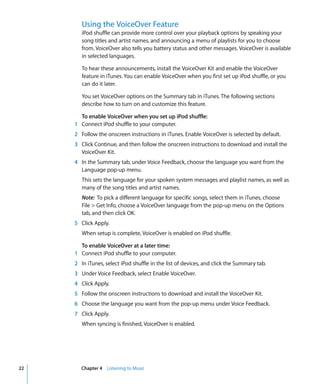Using the VoiceOver Feature
        iPod shuffle can provide more control over your playback options by speaking your
        song titles and artist names, and announcing a menu of playlists for you to choose
        from. VoiceOver also tells you battery status and other messages. VoiceOver is available
        in selected languages.

        To hear these announcements, install the VoiceOver Kit and enable the VoiceOver
        feature in iTunes. You can enable VoiceOver when you first set up iPod shuffle, or you
        can do it later.

        You set VoiceOver options on the Summary tab in iTunes. The following sections
        describe how to turn on and customize this feature.

       To enable VoiceOver when you set up iPod shuffle:
     1 Connect iPod shuffle to your computer.
     2 Follow the onscreen instructions in iTunes. Enable VoiceOver is selected by default.
     3 Click Continue, and then follow the onscreen instructions to download and install the
       VoiceOver Kit.
     4 In the Summary tab, under Voice Feedback, choose the language you want from the
       Language pop-up menu.
        This sets the language for your spoken system messages and playlist names, as well as
        many of the song titles and artist names.
        Note: To pick a different language for specific songs, select them in iTunes, choose
        File > Get Info, choose a VoiceOver language from the pop-up menu on the Options
        tab, and then click OK.
     5 Click Apply.
        When setup is complete, VoiceOver is enabled on iPod shuffle.

       To enable VoiceOver at a later time:
     1 Connect iPod shuffle to your computer.
     2 In iTunes, select iPod shuffle in the list of devices, and click the Summary tab.
     3 Under Voice Feedback, select Enable VoiceOver.
     4 Click Apply.
     5 Follow the onscreen instructions to download and install the VoiceOver Kit.
     6 Choose the language you want from the pop-up menu under Voice Feedback.
     7 Click Apply.
        When syncing is finished, VoiceOver is enabled.




22      Chapter 4 Listening to Music
 