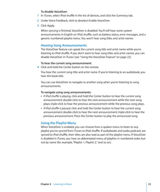 To disable VoiceOver:
1 In iTunes, select iPod shuffle in the list of devices, and click the Summary tab.
2 Under Voice Feedback, click to deselect Enable VoiceOver.
3 Click Apply.
   When syncing is finished, VoiceOver is disabled. You’ll still hear some system
   announcements in English on iPod shuffle, such as battery status, error messages, and a
   generic numbered playlist menu. You won’t hear song titles and artist names.

   Hearing Song Announcements
   The VoiceOver feature can speak the current song title and artist name while you’re
   listening to iPod shuffle. If you don’t want to hear song titles and artist names, you can
   disable VoiceOver in iTunes (see “Using the VoiceOver Feature” on page 22).

  To hear the current song announcement:
m Click and hold the Center button on the remote.
   You hear the current song title and artist name. If you’re listening to an audiobook, you
   hear the book title.

   You can use VoiceOver to navigate to another song when you’re listening to song
   announcements.

   To navigate using song announcements:
   Â If iPod shuffle is playing, click and hold the Center button to hear the current song
     announcement; double-click to hear the next announcement while the next song
     plays; triple-click to hear the previous announcement while the previous song plays.
   Â If iPod shuffle is paused, click and hold the Center button to hear the current song
     announcement; double-click to hear the next announcement; triple-click to hear the
     previous announcement. Press the Center button to play the announced song.

   Using the Playlist Menu
   When VoiceOver is enabled, you can choose from a spoken menu to listen to any
   playlist you’ve synced from iTunes to iPod shuffle. If audiobooks and audio podcasts are
   synced to iPod shuffle, their titles are also read as part of the playlist menu. If VoiceOver
   is disabled in iTunes, you hear an abbreviated menu of playlists in numbered order, but
   not by name (for example, “Playlist 1, Playlist 2,” and so on).




  Chapter 4 Listening to Music                                                                     23
 