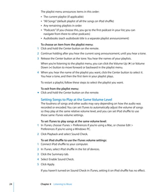 The playlist menu announces items in this order:
        Â The current playlist (if applicable)
        Â “All Songs” (default playlist of all the songs on iPod shuffle)
        Â Any remaining playlists in order
        Â “Podcasts” (if you choose this, you go to the first podcast in your list; you can
          navigate from there to other podcasts)
        Â Audiobooks (each audiobook title is a separate playlist announcement)

       To choose an item from the playlist menu:
     1 Click and hold the Center button on the remote.
     2 Continue holding after you hear the current song announcement, until you hear a tone.
     3 Release the Center button at the tone. You hear the names of your playlists.
        When you’re listening to the playlist menu, you can click the Volume Up (∂) or Volume
        Down (D) button to move forward or backward in the playlist menu.
     4 When you hear the name of the playlist you want, click the Center button to select it.
       You hear a tone, and then the first item in your playlist plays.

        To restart a playlist, follow these steps to select the playlist you want.

       To exit from the playlist menu:
     m Click and hold the Center button on the remote.

        Setting Songs to Play at the Same Volume Level
        The loudness of songs and other audio may vary depending on how the audio was
        recorded or encoded. You can set iTunes to automatically adjust the volume of songs
        so they play at the same relative volume level, and you can set iPod shuffle to use
        those same iTunes volume settings.

       To set iTunes to play songs at the same volume level:
     1 In iTunes, choose iTunes > Preferences if you’re using a Mac, or choose Edit >
       Preferences if you’re using a Windows PC.
     2 Click Playback and select Sound Check.

       To set iPod shuffle to use the iTunes volume settings:
     1 Connect iPod shuffle to your computer.
     2 In iTunes, select iPod shuffle in the list of devices.
     3 Click the Summary tab.
     4 Select Enable Sound Check.
     5 Click Apply.

        If you haven’t turned on Sound Check in iTunes, setting it on iPod shuffle has no effect.



24      Chapter 4 Listening to Music
 