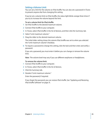 Setting a Volume Limit
   You can set a limit for the volume on iPod shuffle. You can also set a password in iTunes
   to prevent anyone else from changing this setting.

   If you’ve set a volume limit on iPod shuffle, the status light blinks orange three times if
   you try to increase the volume beyond the limit.

  To set a volume limit for iPod shuffle:
1 Set iPod shuffle to the desired maximum volume.
2 Connect iPod shuffle to your computer.
3 In iTunes, select iPod shuffle in the list of devices, and then click the Summary tab.
4 Select “Limit maximum volume.”
5 Drag the slider to the desired maximum volume.
   The initial slider setting shows the volume iPod shuffle was set to when you selected
   the “Limit maximum volume” checkbox.
6 To require a password to change this setting, click the lock and then enter and verify a
  password.
   If you set a password, you must enter it before you can change or remove the volume
   limit.

   Note: The volume level may vary if you use different earphones or headphones.

  To remove the volume limit:
1 Connect iPod shuffle to your computer.
2 In iTunes, select iPod shuffle in the list of devices.
3 Click the Summary tab.
4 Deselect “Limit maximum volume.”
   Enter the password, if required.

   If you forget the password, you can restore iPod shuffle. See “Updating and Restoring
   iPod shuffle Software” on page 31.




   Chapter 4 Listening to Music                                                                  25
 