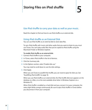 5   Storing Files on iPod shuffle
                                                                                        5
         Use iPod shuffle to carry your data as well as your music.
         Read this chapter to find out how to use iPod shuffle as an external disk.


         Using iPod shuffle as an External Disk
         You can use iPod shuffle as an external disk to store data files.

         To sync iPod shuffle with music and other audio that you want to listen to, you must
         use iTunes. You can’t play audio files that you’ve copied to iPod shuffle using the
         Macintosh Finder or Windows Explorer.

       To enable iPod shuffle as an external disk:
     1 Connect iPod shuffle to your computer.
     2 In iTunes, select iPod shuffle in the list of devices.
     3 Click the Summary tab.
     4 In the Options section, select “Enable disk use.”
         You may need to scroll down to see the disk settings.
     5 Click Apply.
         When you set iTunes to autofill iPod shuffle, you can reserve space for disk use. See
         “Autofilling iPod shuffle” on page 18.
         When you use iPod shuffle as an external disk, the iPod shuffle disk icon appears on the
         desktop on a Mac, or as the next available drive letter in Windows Explorer on a
         Windows PC.
         When iPod shuffle is enabled as a hard disk and you connect it to your computer, the
         status light blinks orange continuously. Be sure to eject iPod shuffle in iTunes before
         you disconnect it from your computer.




26
 