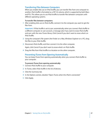 Transferring Files Between Computers
   When you enable disk use on iPod shuffle, you can transfer files from one computer to
   another. iPod shuffle is formatted as a FAT-32 volume, which is supported by both Macs
   and PCs. This allows you to use iPod shuffle to transfer files between computers with
   different operating systems.

  To transfer files between computers:
1 After enabling disk use on iPod shuffle, connect it to the computer you want to get the
  files from.
   Important: If iPod shuffle is set to sync automatically, when you connect iPod shuffle to
   a different computer or user account, a message asks if you want to erase iPod shuffle
   and sync with the new iTunes library. Click Cancel if you don’t want to erase what’s on
   iPod shuffle.
2 Using the computer’s file system (the Finder on a Mac, Windows Explorer on a PC), drag
  the files to your iPod shuffle.
3 Disconnect iPod shuffle, and then connect it to the other computer.
   Again, click Cancel if you don’t want to erase what’s on iPod shuffle.
4 Drag the files from iPod shuffle to a location on the other computer.

   Preventing iTunes from Opening Automatically
   You can keep iTunes from opening automatically when you connect iPod shuffle to
   your computer.

  To prevent iTunes from opening automatically:
1 Connect iPod shuffle to your computer.
2 In iTunes, select iPod shuffle in the list of devices.
3 Click the Summary tab.
4 In the Options section, deselect “Open iTunes when this iPod is connected.”
5 Click Apply.




   Chapter 5 Storing Files on iPod shuffle                                                     27
 