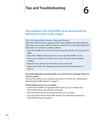 6   Tips and Troubleshooting
                                                                                        6
         Most problems with iPod shuffle can be solved quickly by
         following the advice in this chapter.

         The 5 Rs: Reset, Retry, Restart, Reinstall, Restore
         Remember these five basic suggestions if you have a problem with iPod shuffle. Try
         these steps one at a time until the problem is resolved. If one of the following doesn’t
         help, read on for solutions to specific problems.
         Â Reset iPod shuffle by turning it off, waiting 10 seconds, and then turning it back on
           again.
         Â Retry with a different USB 2.0 port if you cannot see iPod shuffle in iTunes.
         Â Restart your computer, and make sure you have the latest software updates
           installed.
         Â Reinstall iTunes software from the latest version on the web.
         Â Restore iPod shuffle. See “Updating and Restoring iPod shuffle Software” on
           page 31.

         If the status light glows red persistently or you hear the error message “Please use
         iTunes to restore”
         Connect iPod shuffle to your computer and restore it in iTunes. See “Updating and
         Restoring iPod shuffle Software” on page 31.

         If iPod shuffle won’t turn on or respond
         Â Connect iPod shuffle to a high-power USB 2.0 port on your computer. Your
            iPod shuffle battery may need to be recharged.
         Â Turn iPod shuffle off, wait 10 seconds, and then turn it on again.
         Â You may need to restore iPod shuffle software. See “Updating and Restoring
            iPod shuffle Software” on page 31.




28
 