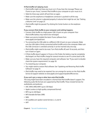 If iPod shuffle isn’t playing music
Â iPod shuffle might not have any music on it. If you hear the message “Please use
   iTunes to sync music,” connect iPod shuffle to your computer to sync music to it.
Â Slide the three-way switch off and then on again.
Â Make sure the earphone or headphone connector is pushed in all the way.
Â Make sure the volume is adjusted properly. A volume limit might be set. See “Setting
   a Volume Limit” on page 25.
Â iPod shuffle might be paused. Try clicking the Center button on the earphone
   remote.

If you connect iPod shuffle to your computer and nothing happens
Â Connect iPod shuffle to a high-power USB 2.0 port on your computer. Your
   iPod shuffle battery may need to be recharged.
Â Make sure you’ve installed the latest iTunes software from
   www.apple.com/ipod/start.
Â Try connecting the USB cable to a different USB 2.0 port on your computer. Make
   sure the USB cable is firmly connected toiPod shuffle and to the computer. Make sure
   the USB connector is oriented correctly. It can be inserted only one way.
Â iPod shuffle might need to be reset. Turn iPod shuffle off, wait 10 seconds, and then
   turn it back on again.
Â If iPod shuffle doesn’t appear in iTunes or the Finder, the battery may be completely
   discharged. Let iPod shuffle charge for several minutes to see if it comes back to life.
Â Make sure you have the required computer and software. See “If you want to double-
   check the system requirements” on page 30.
Â Try restarting your computer.
Â You might need to restore iPod software. See “Updating and Restoring iPod shuffle
   Software” on page 31.
Â iPod shuffle may need to be repaired. You can arrange for service on the iPod shuffle
   Service & Support website at www.apple.com/support/ipodshuffle/service.

If you can’t sync a song or other item onto iPod shuffle
The song might have been encoded in a format that iPod shuffle doesn’t support. The
following audio file formats are supported by iPod shuffle. These include formats for
audiobooks and podcasts:
Â AAC (M4A, M4B, M4P) (up to 320 kbps)
Â Apple Lossless (a high-quality compressed format)
Â MP3 (up to 320 kbps)
Â MP3 Variable Bit Rate (VBR)
Â WAV
Â AA (audible.com spoken word, formats 2, 3, and 4)
Â AIFF


Chapter 6 Tips and Troubleshooting                                                            29
 