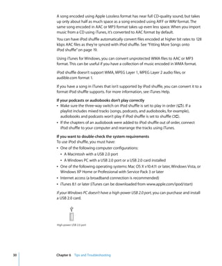 A song encoded using Apple Lossless format has near full CD-quality sound, but takes
     up only about half as much space as a song encoded using AIFF or WAV format. The
     same song encoded in AAC or MP3 format takes up even less space. When you import
     music from a CD using iTunes, it’s converted to AAC format by default.
     You can have iPod shuffle automatically convert files encoded at higher bit rates to 128
     kbps AAC files as they’re synced with iPod shuffle. See “Fitting More Songs onto
     iPod shuffle” on page 19.

     Using iTunes for Windows, you can convert unprotected WMA files to AAC or MP3
     format. This can be useful if you have a collection of music encoded in WMA format.

     iPod shuffle doesn’t support WMA, MPEG Layer 1, MPEG Layer 2 audio files, or
     audible.com format 1.

     If you have a song in iTunes that isn’t supported by iPod shuffle, you can convert it to a
     format iPod shuffle supports. For more information, see iTunes Help.

     If your podcasts or audiobooks don’t play correctly
     Â Make sure the three-way switch on iPod shuffle is set to play in order (⁄). If a
        playlist includes mixed tracks (songs, podcasts, and audiobooks, for example),
        audiobooks and podcasts won’t play if iPod shuffle is set to shuffle (¡).
     Â If the chapters of an audiobook were added to iPod shuffle out of order, connect
        iPod shuffle to your computer and rearrange the tracks using iTunes.

     If you want to double-check the system requirements
     To use iPod shuffle, you must have:
     Â One of the following computer configurations:
        Â A Macintosh with a USB 2.0 port
        Â A Windows PC with a USB 2.0 port or a USB 2.0 card installed
     Â One of the following operating systems: Mac OS X v10.4.11 or later, Windows Vista, or
        Windows XP Home or Professional with Service Pack 3 or later
     Â Internet access (a broadband connection is recommended)
     Â iTunes 8.1 or later (iTunes can be downloaded from www.apple.com/ipod/start)

     If your Windows PC doesn’t have a high-power USB 2.0 port, you can purchase and install
     a USB 2.0 card.




     High-power USB 2.0 port




30   Chapter 6 Tips and Troubleshooting
 