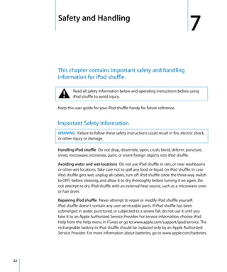 7   Safety and Handling
                                                                                         7
         This chapter contains important safety and handling
         information for iPod shuffle.


         ±        Read all safety information below and operating instructions before using
                  iPod shuffle to avoid injury.

         Keep this user guide for your iPod shuffle handy for future reference.


         Important Safety Information
         WARNING: Failure to follow these safety instructions could result in fire, electric shock,
         or other injury or damage.

         Handling iPod shuffle Do not drop, dissemble, open, crush, bend, deform, puncture,
         shred, microwave, incinerate, paint, or insert foreign objects into iPod shuffle.

         Avoiding water and wet locations Do not use iPod shuffle in rain, or near washbasins
         or other wet locations. Take care not to spill any food or liquid on iPod shuffle. In case
         iPod shuffle gets wet, unplug all cables, turn off iPod shuffle (slide the three-way switch
         to OFF) before cleaning, and allow it to dry thoroughly before turning it on again. Do
         not attempt to dry iPod shuffle with an external heat source, such as a microwave oven
         or hair dryer.

         Repairing iPod shuffle Never attempt to repair or modify iPod shuffle yourself.
         iPod shuffle doesn’t contain any user-serviceable parts. If iPod shuffle has been
         submerged in water, punctured, or subjected to a severe fall, do not use it until you
         take it to an Apple Authorized Service Provider. For service information, choose iPod
         Help from the Help menu in iTunes or go to www.apple.com/support/ipod/service. The
         rechargeable battery in iPod shuffle should be replaced only by an Apple Authorized
         Service Provider. For more information about batteries, go to www.apple.com/batteries.




32
 