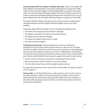 Using the Apple USB Power Adapter (available separately) If you use the Apple USB
Power Adapter (sold separately at www.apple.com/ipodstore) to charge iPod shuffle,
make sure that the power adapter is fully assembled before you plug it into a power
outlet. Then insert the Apple USB Power Adapter firmly into the power outlet. Do not
connect or disconnect the Apple USB Power Adapter with wet hands. Do not use any
power adapter other than the Apple USB Power Adapter to charge your iPod shuffle.

The Apple USB Power Adapter may become warm during normal use. Always allow
adequate ventilation around the Apple USB Power Adapter and use care when
handling.

Unplug the Apple USB Power Adapter if any of the following conditions exist:
Â The power cord or plug has become frayed or damaged.
Â The adapter is exposed to rain, liquids, or excessive moisture.
Â The adapter case has become damaged.
Â You suspect the adapter needs service or repair.
Â You want to clean the adapter.

Avoiding hearing damage Permanent hearing loss may occur if earbuds or
headphones are used at high volume. Set the volume to a safe level. You can adapt
over time to a higher volume of sound that may sound normal but can be damaging to
your hearing. If you experience ringing in your ears or muffled speech, stop listening
and have your hearing checked. The louder the volume, the less time is required before
your hearing could be affected. Hearing experts suggest that to protect your hearing:
Â Limit the amount of time you use earbuds or headphones at high volume.
Â Avoid turning up the volume to block out noisy surroundings.
Â Turn the volume down if you can’t hear people speaking near you.

For information about how to set a volume limit on iPod shuffle, see “Setting a Volume
Limit” on page 25.

Driving safely Use of iPod shuffle alone, or with earphones (even if used in only one
ear) while operating a vehicle is not recommended and is illegal in some areas. Be
careful and attentive while driving. Stop using iPod shuffle if you find it disruptive or
distracting while operating any type of vehicle, or performing any other activity that
requires your full attention.




Chapter 7 Safety and Handling                                                               33
 