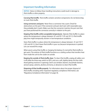 Important Handling Information
     NOTICE: Failure to follow these handling instructions could result in damage to
     iPod shuffle or other property.

     Carrying iPod shuffle iPod shuffle contains sensitive components. Do not bend, drop,
     or crush iPod shuffle.

     Using connectors and ports Never force a connector into a port. Check for
     obstructions on the port. If the connector and port don’t join with reasonable ease,
     they probably don’t match. Make sure that the connector matches the port and that
     you have positioned the connector correctly in relation to the port.

     Keeping iPod shuffle within acceptable temperatures Operate iPod shuffle in a place
     where the temperature is always between 32º and 95º F (0º and 35º C). iPod shuffle
     play time might temporarily shorten in low-temperature conditions.

     Store iPod shuffle in a place where the temperature is always between -4º and 113º F
     (-20º and 45º C). Don’t leave iPod shuffle in your car, because temperatures in parked
     cars can exceed this range.

     When you’re using iPod shuffle or charging the battery, it’s normal for iPod shuffle to
     get warm. The exterior of iPod shuffle functions as a cooling surface that transfers heat
     from inside the unit to the cooler air outside.

     Keeping the outside of iPod shuffle clean To clean iPod shuffle, unplug all cables, turn
     it off (slide the three-way switch to OFF), and use a soft, slightly damp, lint-free cloth.
     Avoid getting moisture in openings. Don’t use window cleaners, household cleaners,
     aerosol sprays, solvents, alcohol, ammonia, or abrasives to clean iPod shuffle.

     Disposing of iPod shuffle properly For information about the proper disposal of
     iPod shuffle, including other important regulatory compliance information, see
     “Regulatory Compliance Information” on page 36.




34   Chapter 7 Safety and Handling
 