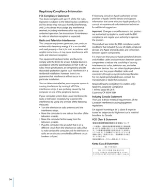 Regulatory Compliance Information
     FCC Compliance Statement                                   If necessary, consult an Apple-authorized service
     This device complies with part 15 of the FCC rules.        provider or Apple. See the service and support
     Operation is subject to the following two conditions:      information that came with your Apple product. Or,
     (1) This device may not cause harmful interference,        consult an experienced radio/television technician
     and (2) this device must accept any interference           for additional suggestions.
     received, including interference that may cause            Important: Changes or modifications to this product
     undesired operation. See instructions if interference      not authorized by Apple Inc. could void the EMC
     to radio or television reception is suspected.             compliance and negate your authority to operate
     Radio and Television Interference                          the product.
     This computer equipment generates, uses, and can           This product was tested for EMC compliance under
     radiate radio-frequency energy. If it is not installed     conditions that included the use of Apple peripheral
     and used properly—that is, in strict accordance with       devices and Apple shielded cables and connectors
     Apple’s instructions—it may cause interference with        between system components.
     radio and television reception.
                                                                It is important that you use Apple peripheral devices
     This equipment has been tested and found to                and shielded cables and connectors between system
     comply with the limits for a Class B digital device in     components to reduce the possibility of causing
     accordance with the specifications in Part 15 of FCC       interference to radios, television sets, and other
     rules. These specifications are designed to provide        electronic devices. You can obtain Apple peripheral
     reasonable protection against such interference in a       devices and the proper shielded cables and
     residential installation. However, there is no             connectors through an Apple Authorized Reseller.
     guarantee that interference will not occur in a            For non-Apple peripheral devices, contact the
     particular installation.                                   manufacturer or dealer for assistance.
     You can determine whether your computer system is          Responsible party (contact for FCC matters only):
     causing interference by turning it off. If the             Apple Inc. Corporate Compliance
     interference stops, it was probably caused by the          1 Infinite Loop, MS 26-A
     computer or one of the peripheral devices.                 Cupertino, CA 95014-2084
     If your computer system does cause interference to         Industry Canada Statement
     radio or television reception, try to correct the          This Class B device meets all requirements of the
     interference by using one or more of the following         Canadian interference-causing equipment
     measures:                                                  regulations.
     Â Turn the television or radio antenna until the
        interference stops.                                     Cet appareil numérique de la classe B respecte
     Â Move the computer to one side or the other of the        toutes les exigences du Règlement sur le matériel
        television or radio.                                    brouilleur du Canada.
     Â Move the computer farther away from the                  VCCI Class B Statement
        television or radio.
     Â Plug the computer into an outlet that is on a
        different circuit from the television or radio. (That
        is, make certain the computer and the television or
        radio are on circuits controlled by different circuit
        breakers or fuses.)


                                                                Korea Class B Statement




36
 