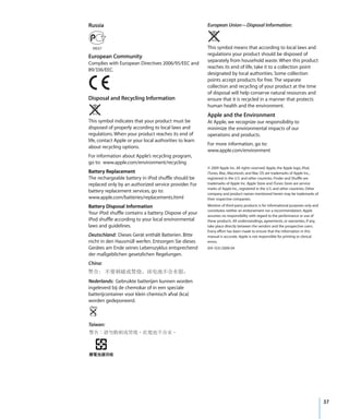 Russia                                                   European Union—Disposal Information:



                                                         This symbol means that according to local laws and
European Community                                       regulations your product should be disposed of
                                                         separately from household waste. When this product
Complies with European Directives 2006/95/EEC and
                                                         reaches its end of life, take it to a collection point
89/336/EEC.
                                                         designated by local authorities. Some collection
                                                         points accept products for free. The separate
                                                         collection and recycling of your product at the time
                                                         of disposal will help conserve natural resources and
Disposal and Recycling Information                       ensure that it is recycled in a manner that protects
                                                         human health and the environment.
                                                         Apple and the Environment
This symbol indicates that your product must be          At Apple, we recognize our responsibility to
disposed of properly according to local laws and         minimize the environmental impacts of our
regulations. When your product reaches its end of        operations and products.
life, contact Apple or your local authorities to learn
                                                         For more information, go to:
about recycling options.
                                                         www.apple.com/environment
For information about Apple’s recycling program,
go to: www.apple.com/environment/recycling
                                                         © 2009 Apple Inc. All rights reserved. Apple, the Apple logo, iPod,
Battery Replacement                                      iTunes, Mac, Macintosh, and Mac OS are trademarks of Apple Inc.,
The rechargeable battery in iPod shuffle should be       registered in the U.S. and other countries. Finder and Shuffle are
replaced only by an authorized service provider. For     trademarks of Apple Inc. Apple Store and iTunes Store are service
                                                         marks of Apple Inc., registered in the U.S. and other countries. Other
battery replacement services, go to:                     company and product names mentioned herein may be trademarks of
www.apple.com/batteries/replacements.html                their respective companies.

Battery Disposal Information                             Mention of third-party products is for informational purposes only and
                                                         constitutes neither an endorsement nor a recommendation. Apple
Your iPod shuffle contains a battery. Dispose of your    assumes no responsibility with regard to the performance or use of
iPod shuffle according to your local environmental       these products. All understandings, agreements, or warranties, if any,
laws and guidelines.                                     take place directly between the vendors and the prospective users.
                                                         Every effort has been made to ensure that the information in this
Deutschland: Dieses Gerät enthält Batterien. Bitte       manual is accurate. Apple is not responsible for printing or clerical
nicht in den Hausmüll werfen. Entsorgen Sie dieses       errors.
Gerätes am Ende seines Lebenszyklus entsprechend         019-1531/2009-04
der maßgeblichen gesetzlichen Regelungen.
China:


Nederlands: Gebruikte batterijen kunnen worden
ingeleverd bij de chemokar of in een speciale
batterijcontainer voor klein chemisch afval (kca)
worden gedeponeerd.



Taiwan:




                                                                                                                                  37
 