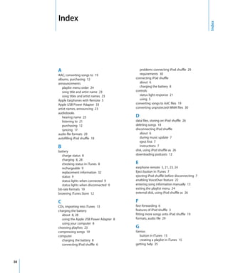 Index




                                                                                            Index
     A                                         problems connecting iPod shuffle 29
     AAC, converting songs to 19               requirements 30
     albums, purchasing 12                   connecting iPod shuffle
     announcements                             about 6
        playlist menu order 24                 charging the battery 8
        song title and artist name 23        controls
        song titles and artist names 23        status light response 21
     Apple Earphones with Remote 5             using 5
     Apple USB Power Adapter 33              converting songs to AAC files 19
     artist names, announcing 23             converting unprotected WMA files 30
     audiobooks
        hearing name 23                      D
        listening to 21                      data files, storing on iPod shuffle 26
        purchasing 12                        deleting songs 18
        syncing 17                           disconnecting iPod shuffle
     audio file formats 29                      about 6
     autofilling iPod shuffle 18                during music update 7
                                                eject first 7
     B                                          instructions 7
     battery                                 disk, using iPod shuffle as 26
        charge status 8                      downloading podcasts 12
        charging 8, 28
        checking status in iTunes 8          E
        rechargeable 9                       earphone remote 5, 21, 23, 24
        replacement information 32           Eject button in iTunes 7
        status 9                             ejecting iPod shuffle before disconnecting 7
        status lights when connected 9       enabling VoiceOver feature 22
        status lights when disconnected 9    entering song information manually 13
     bit-rate formats 19                     exiting the playlist menu 24
     browsing iTunes Store 12                external disk, using iPod shuffle as 26

     C                                       F
     CDs, importing into iTunes 13           fast-forwarding 6
     charging the battery                    features of iPod shuffle 3
       about 8, 28                           fitting more songs onto iPod shuffle 19
       using the Apple USB Power Adapter 8   formats, audio file 29
       using your computer 8
     choosing playlists 23                   G
     compressing songs 19                    Genius
     computer                                  button in iTunes 15
       charging the battery 8                  creating a playlist in iTunes 15
       connecting iPod shuffle 6             getting help 35




38
 