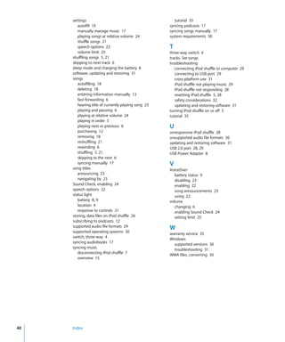 settings                                           tutorial 35
        autofill 19                                  syncing podcasts 17
        manually manage music 17                     syncing songs manually 17
        playing songs at relative volume 24          system requirements 30
        shuffle songs 21
        speech options 22                            T
        volume limit 25                              three-way switch 4
     shuffling songs 5, 21                           tracks. See songs
     skipping to next track 6                        troubleshooting
     sleep mode and charging the battery 8              connecting iPod shuffle to computer 29
     software, updating and restoring 31                connecting to USB port 29
     songs                                              cross-platform use 31
        autofilling 18                                  iPod shuffle not playing music 29
        deleting 18                                     iPod shuffle not responding 28
        entering information manually 13                resetting iPod shuffle 5, 28
        fast-forwarding 6                               safety considerations 32
        hearing title of currently playing song 23      updating and restoring software 31
        playing and pausing 6                        turning iPod shuffle on or off 5
        playing at relative volume 24                tutorial 35
        playing in order 5
        playing next or previous 6                   U
        purchasing 12                                unresponsive iPod shuffle 28
        removing 18                                  unsupported audio file formats 30
        reshuffling 21                               updating and restoring software 31
        rewinding 6                                  USB 2.0 port 28, 29
        shuffling 5, 21                              USB Power Adapter 8
        skipping to the next 6
        syncing manually 17                          V
     song titles                                     VoiceOver
        announcing 23                                   battery status 9
        navigating by 23                                disabling 23
     Sound Check, enabling 24                           enabling 22
     speech options 22                                  song announcements 23
     status light                                       using 22
        battery 8, 9                                 volume
        location 4                                      changing 6
        response to controls 21                         enabling Sound Check 24
     storing, data files on iPod shuffle 26             setting limit 25
     subscribing to podcasts 12
     supported audio file formats 29                 W
     supported operating systems 30                  warranty service 35
     switch, three-way 4                             Windows
     syncing audiobooks 17                             supported versions 30
     syncing music                                     troubleshooting 31
        disconnecting iPod shuffle 7                 WMA files, converting 30
        overview 15




40   Index
 