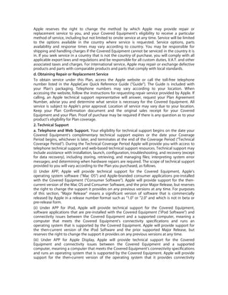 Apple reserves the right to change the method by which Apple may provide repair or
replacement service to you, and your Covered Equipment’s eligibility to receive a particular
method of service, including but not limited to onsite service at any time. Service will be limited
to the options available in the country where service is requested. Service options, parts
availability and response times may vary according to country. You may be responsible for
shipping and handling charges if the Covered Equipment cannot be serviced in the country it is
in. If you seek service in a country that is not the country of purchase, you will comply with all
applicable export laws and regulations and be responsible for all custom duties, V.A.T. and other
associated taxes and charges. For international service, Apple may repair or exchange defective
products and parts with comparable products and parts that comply with local standards.
d. Obtaining Repair or Replacement Service
To obtain service under this Plan, access the Apple website or call the toll-free telephone
number listed in the AppleCare Quick Reference Guide (“Guide”). The Guide is included with
your Plan’s packaging. Telephone numbers may vary according to your location. When
accessing the website, follow the instructions for requesting repair service provided by Apple. If
calling, an Apple technical support representative will answer, request your Plan Agreement
Number, advise you and determine what service is necessary for the Covered Equipment. All
service is subject to Apple’s prior approval. Location of service may vary due to your location.
Keep your Plan Confirmation document and the original sales receipt for your Covered
Equipment and your Plan. Proof of purchase may be required if there is any question as to your
product’s eligibility for Plan coverage.
2. Technical Support
a. Telephone and Web Support. Your eligibility for technical support begins on the date your
Covered Equipment’s complimentary technical support expires or the date your Coverage
Period begins, whichever is later, and terminates at the end of the Coverage Period (“Technical
Coverage Period”). During the Technical Coverage Period Apple will provide you with access to
telephone technical support and web-based technical support resources. Technical support may
include assistance with installation, launch, configuration, troubleshooting, and recovery (except
for data recovery), including storing, retrieving, and managing files; interpreting system error
messages; and determining when hardware repairs are required. The scope of technical support
provided to you will vary according to the Plan you purchased, as follows.
(i) Under APP, Apple will provide technical support for the Covered Equipment, Apple’s
operating system software (“Mac OS”) and Apple-branded consumer applications pre-installed
with the Covered Equipment (“Consumer Software”). Apple will provide support for the then-
current version of the Mac OS and Consumer Software, and the prior Major Release, but reserves
the right to change the support it provides on any previous versions at any time. For purposes
of this section, "Major Release" means a significant version of software that is commercially
released by Apple in a release number format such as "1.0" or "2.0" and which is not in beta or
pre-release form.
(ii) Under APP for iPod, Apple will provide technical support for the Covered Equipment,
software applications that are pre-installed with the Covered Equipment ("iPod Software") and
connectivity issues between the Covered Equipment and a supported computer, meaning a
computer that meets the Covered Equipment’s connectivity specifications and runs an
operating system that is supported by the Covered Equipment. Apple will provide support for
the then-current version of the iPod Software and the prior supported Major Release, but
reserves the right to change the support it provides on any previous versions at any time.
(iii) Under APP for Apple Display, Apple will provide technical support for the Covered
Equipment and connectivity issues between the Covered Equipment and a supported
computer, meaning a computer that meets the Covered Equipment’s connectivity specifications
and runs an operating system that is supported by the Covered Equipment. Apple will provide
support for the then-current version of the operating system that it provides connectivity
 