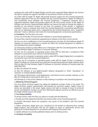 assistance for under APP for Apple Display, and the prior supported Major Release, but reserves
the right to change the support it provides on any previous versions at any time.
(iv) Under APP for Apple TV, Apple will provide technical support for the Covered Equipment,
software applications that are pre-installed with the Covered Equipment (“Apple TV Software”)
and connectivity issues between the Covered Equipment, a supported computer and a
supported television. Apple will provide support for the then-current version of the Apple TV
Software and the prior supported Major Release, but reserves the right to change the support it
provides on any previous versions at any time. For purposes of this section, a “supported
computer” means a computer that meets the Covered Equipment’s connectivity specifications
and runs an operating system that is supported by the Covered Equipment, and a “supported
television” means a television that meets the Covered Equipment’s connectivity specifications.
b. Limitations. The Plan does not cover:
(i) Your use of the Mac OS and Consumer Software as server-based applications;
(ii) Issues that could be resolved by upgrading your software to the then current version;
(iii) Your use of or modification to the Covered Equipment, the Mac OS, iPod Software Apple TV
Software or Consumer Software in a manner for which the Covered Equipment or software is
not intended to be used or modified;
(iv) Third-party products or their effects on or interactions with the Covered Equipment, the Mac
OS, iPod Software Apple TV Software or Consumer Software;
(v) Your use of a computer or operating system under APP for iPod that is unrelated to iPod
Software or connectivity issues with the Covered Equipment;
(vi) Your use of a computer or operating system under APP for Apple Display that is unrelated to
connectivity issues with the Covered Equipment;
(vii) Your use of a computer or operating system under APP for Apple TV that is unrelated to
Apple TV Software or connectivity issues with the Covered Equipment;(viii) Apple software other
than the Mac OS, iPod Software, Apple TV Software or Consumer Software as covered under the
applicable Plan;
(ix) Mac OS software for servers;
(x) Mac OS software or any Apple-branded software designated as “beta”, “prerelease,” or
“preview” or similarly labeled software;
(xi) Third-party web browsers, email applications, and Internet service provider software, or the
Mac OS configurations necessary for their use, or
(xii) Damage to, or loss of any software or data residing or recorded in the Covered Equipment.
c. Obtaining Technical Support
You may obtain technical support by calling the telephone numbers listed in the Guide. The
Apple technical support representative will provide you technical support. Apple’s hours of
service are described in the Guide. Apple reserves the right to change its hours of technical
service and telephone numbers at any time. Web-based support resources are offered to you at
the Apple website listed in the Guide.
3. Your Responsibilities
To receive service under the Plan, you agree to comply with the following:
a. Provide your Plan Agreement Number and serial number of the Covered Equipment;
b. Provide information about the symptoms and causes of the problems with the Covered
Equipment;
c. Follow instructions Apple gives you, including but not limited to refraining from sending
Apple products and accessories that are not subject to repair or replacement service and
packing the Covered Equipment in accordance with shipping instructions; and
d. Update software to currently published releases prior to seeking service.
4. Limitation of Liability
 
