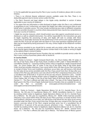 h. For the applicable law governing this Plan in your country of residence please refer to section
8 below.
i. There is no informal dispute settlement process available under this Plan. There is no
deductible payment due to receive service under this Plan.
j. The Plan’s financial and legal obligor is the Apple entity identified in section 8 below
applicable to your country of residence.
k. You agree that any information or data disclosed to Apple under this Plan is not confidential
or proprietary to you. Furthermore, you agree that Apple may collect and process data on your
behalf when it provides service. This may include transferring your data to affiliated companies
or service providers located in countries where data protection laws may be less comprehensive
than your country of residence.
l. Apple has security measures, which should protect your data against unauthorized access or
disclosure as well as unlawful destruction. You will be responsible for the instructions you give
to Apple regarding the processing of data, and Apple will seek to comply with those
instructions as reasonably necessary for the performance of the service and support obligations
under the Plan. If you do not agree with the above or if you have questions regarding how your
data may be impacted by being processed in this way, contact Apple at the telephone numbers
provided.
m. If services provided to you should fail to comply with any duties under the Plan, you may
claim directly against Apple by calling the phone number listed in the Guide or writing to Apple
at the address listed in section 8 below.
n For a list of Apple Authorized Service Providers that are available to provide service under the
Plan in your country of purchase, please refer to Section 8.
8. Country Details
Brazil: Parties to Contract – Apple Computer Brasil Ltda. , Av. Chucri Zaidan, 940, 16° andar, in
the City of São Paulo, State of São Paulo, Brazil, enrolled at CNPJ under nº 00.623.904/0001-73.
Cancellation (Section 5) – Cancel by sending written notice to AppleCare, Apple Computer Brasil
Ltda. , Av. Chucri Zaidan, 940, 16° andar, in the City of São Paulo, State of São Paulo, Brazil.
Unless local law provides otherwise, if you cancel within thirty (30) days of your Plan's purchase,
or receipt of these Terms and Conditions, whichever occurs later, you will receive a full refund
less the value of any service provided under the Plan. If you cancel more than 30 days after your
receipt of this Plan you will receive a pro-rata refund of the Plan’s original purchase price, less (i)
a cancellation fee of R$25,00 or 10 percent of the pro-rata amount, whichever is less. Transfer
(Section 6) – Transfer by sending written notice to AppleCare, Apple Computer Brasil Ltda., Av.
Chucri Zaidan, 940, 16° andar, in the City of São Paulo, State of São Paulo, Brazil. General Terms
(Section 7) – This Plan is offered and valid only in Brazil. The laws of the Federal Republic of
Brazil govern this Plan. A list of Apple Authorized Service Providers that are available for service
under      the     Plan    is    accessible     at    www.apple.com/la/centrosdeservicio/         and
www.apple.com/la/centrosdeservicio/en.

Mexico: Parties to Contract – Apple Operations Mexico S.A. de C.V., Avenida Paseo De La
Reforma No. 505, piso 33, Cuauhtemoc, Mexico, D.F. 06500. Cancellation (Section 5) – Cancel
by sending written notice to AppleCare, Apple Operations Mexico S.A. De C.V., Avenida Paseo
de La Reforma No. 505, piso 33, Cuauhtemoc, Mexico, D.F. 06500. Unless local law provides
otherwise, if you cancel within thirty (30) days of your Plan's purchase, or receipt of these Terms
and Conditions, whichever occurs later, you will receive a full refund less the value of any service
provided under the Plan. If you cancel more than 30 days after your receipt of this Plan you will
receive a pro-rata refund of the Plan’s original purchase price, less (i) a cancellation fee of
USD$25.00 or 10 percent of the pro-rata amount, whichever is less. Transfer (Section 6) –
Transfer by sending written notice to AppleCare, Apple Operations Mexico S.A. de C.V., Avenida
Paseo de La Reforma No. 505, piso 33, Cuauhtemoc, Mexico, D.F. 06500. General Terms
(Section 7) – This Plan is offered and valid only in Mexico. The federal laws of Mexico govern
 