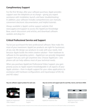 Complimentary Support
For the ﬁrst 90 days after your software purchase, Apple provides
support over the telephone at no charge—giving you expert
assistance with installation, launch, and basic troubleshooting.1
In addition, your software includes comprehensive user manuals,
convenient electronic documentation, and helpful tutorials.
Always available is Apple’s online support website. Visit
www.apple.com/support to access the AppleCare Knowledge
Base, search discussions and articles, and download software
updates and plug-ins.2


Critical Professional Service and Support
You’ve just purchased the best professional software. Now make the
most of your investment. AppleCare products are right for businesses
of any size. We design our products to scale with your needs. And
because Apple builds the entire creative solution—from hardware to
software to the operating system—AppleCare can provide integrated
support that you can’t get anywhere else. Choose AppleCare—one
phone call can help address most of your technical needs.
When you purchase AppleCare Professional Video Support, you gain
priority access to Apple experts knowledgeable in all aspects of your
Apple solution—from in-depth support for your video applications to
assistance with hardware conﬁgurations and input/output of DV, SD,
and HD video.3


Buy one software support product for each user.                                             Buy one service and support plan for each Mac, Xserve, and Xserve RAID.




AppleCare Professional                            Annual Shake                             AppleCare Protection Plan                                       AppleCare Premium Service
Video Support*                                    Support                                                                                                  and Support Plan

*AppleCare Professional Video Support provides coverage for Final Cut Studio as well as the stand-alone versions of Final Cut Pro, DVD Studio Pro, Motion, and Soundtrack Pro.
 