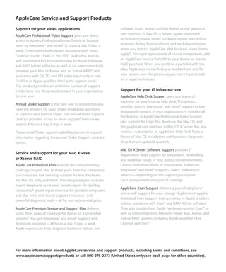 AppleCare Service and Support Products
Support for your video applications                           software issues related to RAID Admin or the graphical
AppleCare Professional Video Support gives you direct         user interface in Mac OS X Server. Apple-authorized
access to Apple’s Professional Video Technical Support        technicians provide onsite hardware repairs with 4-hour
team by telephone1 and email2 12 hours a day, 7 days a        response during business hours and next-day response
week. Coverage includes expert assistance with using          when you contact AppleCare after business hours (terms
Final Cut Studio, Final Cut Pro, DVD Studio Pro, Motion,      apply8). For rapid replacement of crucial components, add
and Soundtrack Pro; troubleshooting for Apple hardware        an AppleCare Service Parts Kit to your Xserve or Xserve
and RAID Admin software, as well as for interconnectivity     RAID purchase. When you combine a parts kit with this
between your Mac or Xserve and an Xserve RAID4; and           plan, Apple experts can help you troubleshoot and ﬁx
assistance with DV, SD, and HD video input/output over        your system over the phone, so you won’t have to wait
FireWire or Apple-qualiﬁed third-party capture cards.5        for a repair technician.
This product provides an unlimited number of support
incidents to one designated contact in your organization      Support for your IT infrastructure
for one year.                                                 AppleCare Help Desk Support gives you a year of
                                                              expertise for your internal help desk. This product
Annual Shake Support is the best way to ensure that you
                                                              provides priority telephone1 and email2 support to two
have the answers for basic Shake installation questions
                                                              designated contacts in your organization. It includes all
or sophisticated feature usage. The annual Shake Support
                                                              the features in AppleCare Professional Video Support
contract provides access to email support2 from Shake
                                                              plus support for Logic Pro, Aperture, the Mac OS, and
experts 8 hours a day, 5 days a week.
                                                              the graphical user interface in Mac OS X Server. You also
Please email Shake-support-sales@apple.com to request         receive a subscription to AppleCare Help Desk Tools, a
information regarding the annual Shake Support contract       library of Mac OS installation and hardware diagnostic
option.                                                       discs that are updated quarterly.

                                                              Mac OS X Server Software Support provides IT
Service and support for your Mac, Xserve,                     department–level support for integration, networking,
or Xserve RAID                                                and workﬂow issues in your production environment.
AppleCare Protection Plan extends the complimentary           Choose from three levels of consultative AppleCare
coverage on your Mac to three years from the computer’s       telephone1 and email2 support—Select, Preferred, or
purchase date. Get one-stop support for Mac hardware,         Alliance—depending on the support you require.
the Mac OS, iLife, and iWork. This integrated plan includes   Each plan provides one year of coverage.
expert telephone assistance,1 onsite repairs for desktop
                                                              AppleCare Xsan Support delivers a year of telephone1
computers,6 global repair coverage for portable computers
                                                              and email2 support for your storage deployment. Apple’s
and Mac mini, web-based support resources,2 and
                                                              dedicated Xsan Support team provides in-depth problem-
powerful diagnostic tools—all for one economical price.
                                                              solving assistance with Xsan9 and RAID Admin software.
AppleCare Premium Service and Support Plan delivers           They also troubleshoot Apple hardware running Xsan,4 as
up to three years of coverage for Xserve or Xserve RAID       well as interconnectivity between Power Mac, Xserve, and
systems.7 You get telephone1 and email2 support with          Xserve RAID systems, including Apple-qualiﬁed Fibre
30-minute response—24 hours a day, 7 days a week.             Channel switches.10
Apple experts can help diagnose hardware failures and




For more information about AppleCare service and support products, including terms and conditions, see
www.apple.com/support/products or call 800-275-2273 (United States only; see back page for other countries).
 