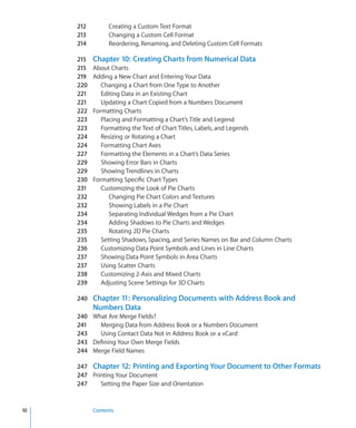 212         Creating a Custom Text Format
     213         Changing a Custom Cell Format
     214         Reordering, Renaming, and Deleting Custom Cell Formats

     215   Chapter 10: Creating Charts from Numerical Data
     215   About Charts
     219   Adding a New Chart and Entering Your Data
     220      Changing a Chart from One Type to Another
     221      Editing Data in an Existing Chart
     221      Updating a Chart Copied from a Numbers Document
     222   Formatting Charts
     223      Placing and Formatting a Chart’s Title and Legend
     223      Formatting the Text of Chart Titles, Labels, and Legends
     224      Resizing or Rotating a Chart
     224      Formatting Chart Axes
     227      Formatting the Elements in a Chart’s Data Series
     229      Showing Error Bars in Charts
     229      Showing Trendlines in Charts
     230   Formatting Specific Chart Types
     231      Customizing the Look of Pie Charts
     232         Changing Pie Chart Colors and Textures
     232         Showing Labels in a Pie Chart
     234         Separating Individual Wedges from a Pie Chart
     234         Adding Shadows to Pie Charts and Wedges
     235         Rotating 2D Pie Charts
     235      Setting Shadows, Spacing, and Series Names on Bar and Column Charts
     236      Customizing Data Point Symbols and Lines in Line Charts
     237      Showing Data Point Symbols in Area Charts
     237      Using Scatter Charts
     238      Customizing 2-Axis and Mixed Charts
     239      Adjusting Scene Settings for 3D Charts

     240 Chapter 11: Personalizing Documents with Address Book and
           Numbers Data
     240 What Are Merge Fields?
     241   Merging Data from Address Book or a Numbers Document
     243   Using Contact Data Not in Address Book or a vCard
     243 Defining Your Own Merge Fields
     244 Merge Field Names

     247 Chapter 12: Printing and Exporting Your Document to Other Formats
     247 Printing Your Document
     247    Setting the Paper Size and Orientation


10         Contents
 