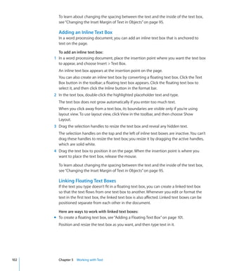 To learn about changing the spacing between the text and the inside of the text box,
        see “Changing the Inset Margin of Text in Objects” on page 95.

        Adding an Inline Text Box
        In a word processing document, you can add an inline text box that is anchored to
        text on the page.

        To add an inline text box:
      1 In a word processing document, place the insertion point where you want the text box
        to appear, and choose Insert  Text Box.
        An inline text box appears at the insertion point on the page.
        You can also create an inline text box by converting a floating text box. Click the Text
        Box button in the toolbar; a floating text box appears. Click the floating text box to
        select it, and then click the Inline button in the format bar.
      2 In the text box, double-click the highlighted placeholder text and type.
        The text box does not grow automatically if you enter too much text.
        When you click away from a text box, its boundaries are visible only if you’re using
        layout view. To use layout view, click View in the toolbar, and then choose Show
        Layout.
      3 Drag the selection handles to resize the text box and reveal any hidden text.
        The selection handles on the top and the left of inline text boxes are inactive. You can’t
        drag these handles to resize the text box; you resize it by dragging the active handles,
        which are solid white.
      4 Drag the text box to position it on the page. When the insertion point is where you
        want to place the text box, release the mouse.

        To learn about changing the spacing between the text and the inside of the text box,
        see “Changing the Inset Margin of Text in Objects” on page 95.

        Linking Floating Text Boxes
        If the text you type doesn’t fit in a floating text box, you can create a linked text box
        so that the text flows from one text box to another. Whenever you edit or format the
        text in the first text box, the linked text box is also affected. Linked text boxes can be
        positioned separate from each other in the document.

        Here are ways to work with linked text boxes:
      m To create a floating text box, see “Adding a Floating Text Box” on page 101.
        Position and resize the text box as you want, and then type text in it.




102     Chapter 5 Working with Text
 