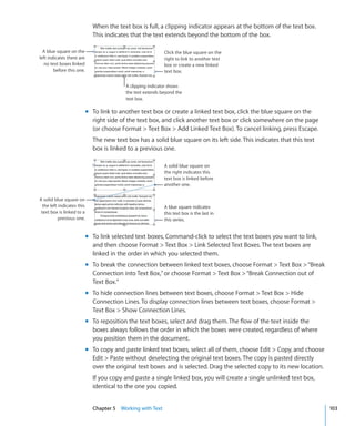 When the text box is full, a clipping indicator appears at the bottom of the text box.
                              This indicates that the text extends beyond the bottom of the box.

  A blue square on the                                       Click the blue square on the
left indicates there are                                     right to link to another text
  no text boxes linked                                       box or create a new linked
        before this one.                                     text box.


                                           A clipping indicator shows
                                           the text extends beyond the
                                           text box.

                            m To link to another text box or create a linked text box, click the blue square on the
                              right side of the text box, and click another text box or click somewhere on the page
                              (or choose Format  Text Box  Add Linked Text Box). To cancel linking, press Escape.
                              The new text box has a solid blue square on its left side. This indicates that this text
                              box is linked to a previous one.

                                                             A solid blue square on
                                                             the right indicates this
                                                             text box is linked before
                                                             another one.


A solid blue square on
  the left indicates this                                    A blue square indicates
 text box is linked to a                                     this text box is the last in
           previous one.                                     this series.


                            m To link selected text boxes, Command-click to select the text boxes you want to link,
                              and then choose Format  Text Box  Link Selected Text Boxes. The text boxes are
                              linked in the order in which you selected them.
                            m To break the connection between linked text boxes, choose Format  Text Box  “Break
                              Connection into Text Box,” or choose Format  Text Box  “Break Connection out of
                              Text Box.”
                            m To hide connection lines between text boxes, choose Format  Text Box  Hide
                              Connection Lines. To display connection lines between text boxes, choose Format 
                              Text Box  Show Connection Lines.
                            m To reposition the text boxes, select and drag them. The flow of the text inside the
                              boxes always follows the order in which the boxes were created, regardless of where
                              you position them in the document.
                            m To copy and paste linked text boxes, select all of them, choose Edit  Copy, and choose
                              Edit  Paste without deselecting the original text boxes. The copy is pasted directly
                              over the original text boxes and is selected. Drag the selected copy to its new location.
                              If you copy and paste a single linked box, you will create a single unlinked text box,
                              identical to the one you copied.


                              Chapter 5 Working with Text                                                                 103
 