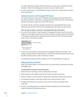 If a single table flows through linked text boxes, you must copy or duplicate the first
        text box in which the table appears in order to copy the table as well.
      m To select only the text in all the linked text boxes, select text in the first box, and then
        press Command-A.

        Setting Character and Paragraph Fill Colors
        For some designs, you may want to highlight text by placing a fill color behind the
        text. When you place a character or paragraph fill color behind text, the color extends
        between the layout margins and moves with the text.

        Use the format bar controls to quickly add character or paragraph fill color to text.
        Select the text, and then click the Text or Background color well in the format bar.

        Here are ways to place a character or paragraph fill color behind text:
      m To use the Text inspector to add character or paragraph fill color, select the text, click
        Inspector in the toolbar, click the Text button, and then click More. Select the Character
        or Paragraph checkbox below Background Fills, and then click the Fill color well and
        select a color in the Colors window.


                                    Select a fill color.



           Select to place a fill
           color behind text.

      m To use the Fonts window to add character or paragraph fill color, click Fonts in the
        toolbar, click the Document Color button in the Fonts window (the fourth button from
        the left), and then select a color in the Colors window.

        For information about the Colors window, see “ The Colors Window ” on page 26.

        Adding Borders and Rules
        Place a line above, below, or around the text in your document. Use borders and rules
        to highlight text.

        To add borders and rules to your document:
      1 Select the text to which you want to add borders and rules.
      2 Click Inspector in the toolbar, click the Text button, and then click More.
      3 Choose a border or rule line style (or None) from the Borders  Rules pop-up menu.
      4 To change the border or rule color, click the color well and select a color.
      5 To adjust the thickness of a border or rule, use the controls to the right of the
        color well.
      6 To insert a rule above, below, or above and below selected text, click the buttons
        under the Borders  Rules pop-up menu.


104     Chapter 5 Working with Text
 