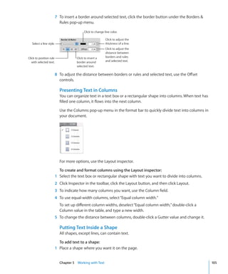 7 To insert a border around selected text, click the border button under the Borders 
                            Rules pop-up menu.

                                             Click to change line color.

                                                              Click to adjust the
   Select a line style.                                       thickness of a line.
                                                              Click to adjust the
                                                              distance between
Click to position rule                 Click to insert a      borders and rules
   with selected text.                 border around          and selected text.
                                       selected text.

                          8 To adjust the distance between borders or rules and selected text, use the Offset
                            controls.

                            Presenting Text in Columns
                            You can organize text in a text box or a rectangular shape into columns. When text has
                            filled one column, it flows into the next column.

                            Use the Columns pop-up menu in the format bar to quickly divide text into columns in
                            your document.




                            For more options, use the Layout inspector.

                            To create and format columns using the Layout inspector:
                          1 Select the text box or rectangular shape with text you want to divide into columns.
                          2 Click Inspector in the toolbar, click the Layout button, and then click Layout.
                          3 To indicate how many columns you want, use the Column field.
                          4 To use equal-width columns, select “Equal column width.”
                            To set up different column widths, deselect “Equal column width,” double-click a
                            Column value in the table, and type a new width.
                          5 To change the distance between columns, double-click a Gutter value and change it.

                            Putting Text Inside a Shape
                            All shapes, except lines, can contain text.

                            To add text to a shape:
                          1 Place a shape where you want it on the page.


                            Chapter 5 Working with Text                                                              105
 