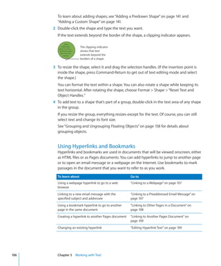 To learn about adding shapes, see “Adding a Predrawn Shape” on page 141 and
        “Adding a Custom Shape” on page 141.
      2 Double-click the shape and type the text you want.
        If the text extends beyond the border of the shape, a clipping indicator appears.

                         The clipping indicator
                         shows that text
                         extends beyond the
                         borders of a shape.

      3 To resize the shape, select it and drag the selection handles. (If the insertion point is
        inside the shape, press Command-Return to get out of text editing mode and select
        the shape.)
        You can format the text within a shape. You can also rotate a shape while keeping its
        text horizontal. After rotating the shape, choose Format  Shape  “Reset Text and
        Object Handles.”
      4 To add text to a shape that’s part of a group, double-click in the text area of any shape
        in the group.
        If you resize the group, everything resizes except for the text. Of course, you can still
        select text and change its font size.
        See “Grouping and Ungrouping Floating Objects” on page 158 for details about
        grouping objects.


        Using Hyperlinks and Bookmarks
        Hyperlinks and bookmarks are used in documents that will be viewed onscreen, either
        as HTML files or as Pages documents. You can add hyperlinks to jump to another page
        or to open an email message or a webpage on the Internet. Use bookmarks to mark
        passages in the document that you want to refer to as you work.

        To learn about                                   Go to
        Using a webpage hyperlink to go to a web         “Linking to a Webpage” on page 107
        browser
        Linking to a new email message with the          “Linking to a Preaddressed Email Message” on
        specified subject and addressee                  page 107
        Using a bookmark hyperlink to go to another      “Linking to Other Pages in a Document” on
        page in the same document                        page 108
        Creating a hyperlink to another Pages document   “Linking to Another Pages Document” on
                                                         page 109
        Changing an existing hyperlink                   “Editing Hyperlink Text” on page 109




106     Chapter 5 Working with Text
 