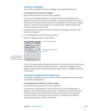 Linking to a Webpage
                            You can add a hyperlink that opens a webpage in your default web browser.

                            To add hypertext that opens a webpage:
                          1 Select the text that you want to turn into a hyperlink.
                            If you use text that starts with “www” or “http,” the text automatically becomes a
                            hyperlink. To turn off this feature, choose Pages  Preferences, click Auto-Correction,
                            and deselect “Automatically detect email and web addresses.” This setting is computer
                            specific, so if the document is opened on a computer with a different setting, that
                            computer’s setting is used instead.
                          2 Click Inspector in the toolbar, click the Link button, click Hyperlink, and then select
                            “Enable as a hyperlink.”
                          3 Choose Webpage from the Link To pop-up menu.
                          4 Type the webpage’s address in the URL field.

                                                          The Link inspector button




                                                          Type the URL that you want
                                                          to link to.


  Select to disable all
hyperlinks so that you
 can easily edit them.


                            You can also quickly create a hyperlink using the Insert menu. Place the insertion point
                            somewhere in your document, and choose Insert  Hyperlink  Webpage. A link is
                            added to your document and the Link inspector opens. Type the webpage’s address in
                            the URL field.

                            Linking to a Preaddressed Email Message
                            You can add a hyperlink that you can click to create a preaddressed email message in
                            your default mail application.

                            To add hypertext that links to an email message:
                          1 Select the text that you want to turn into a hyperlink.
                            If you include an email address in a document, the text automatically becomes a
                            hyperlink. To turn off this feature, choose Pages  Preferences, click Auto-Correction,
                            and then deselect “Automatically detect email and web addresses.” This setting is
                            computer specific, so if the document is opened on a computer with a different
                            setting, that computer’s setting is used instead.




                            Chapter 5 Working with Text                                                                107
 