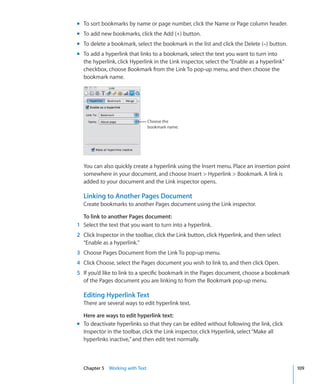 m To sort bookmarks by name or page number, click the Name or Page column header.
m To add new bookmarks, click the Add (+) button.
m To delete a bookmark, select the bookmark in the list and click the Delete (–) button.
m To add a hyperlink that links to a bookmark, select the text you want to turn into
  the hyperlink, click Hyperlink in the Link inspector, select the “Enable as a hyperlink”
  checkbox, choose Bookmark from the Link To pop-up menu, and then choose the
  bookmark name.




                                Choose the
                                bookmark name.




  You can also quickly create a hyperlink using the Insert menu. Place an insertion point
  somewhere in your document, and choose Insert  Hyperlink  Bookmark. A link is
  added to your document and the Link inspector opens.

  Linking to Another Pages Document
  Create bookmarks to another Pages document using the Link inspector.

  To link to another Pages document:
1 Select the text that you want to turn into a hyperlink.
2 Click Inspector in the toolbar, click the Link button, click Hyperlink, and then select
  “Enable as a hyperlink.”
3 Choose Pages Document from the Link To pop-up menu.
4 Click Choose, select the Pages document you wish to link to, and then click Open.
5 If you’d like to link to a specific bookmark in the Pages document, choose a bookmark
  of the Pages document you are linking to from the Bookmark pop-up menu.

  Editing Hyperlink Text
  There are several ways to edit hyperlink text.

  Here are ways to edit hyperlink text:
m To deactivate hyperlinks so that they can be edited without following the link, click
  Inspector in the toolbar, click the Link inspector, click Hyperlink, select “Make all
  hyperlinks inactive,” and then edit text normally.



  Chapter 5 Working with Text                                                                109
 