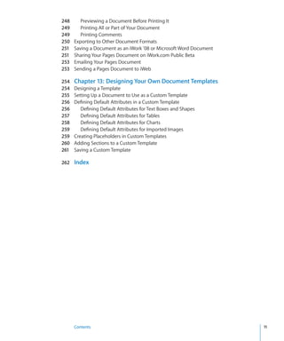 248      Previewing a Document Before Printing It
249      Printing All or Part of Your Document
249      Printing Comments
250   Exporting to Other Document Formats
251   Saving a Document as an iWork ’08 or Microsoft Word Document
251   Sharing Your Pages Document on iWork.com Public Beta
253   Emailing Your Pages Document
253   Sending a Pages Document to iWeb

254   Chapter 13: Designing Your Own Document Templates
254   Designing a Template
255   Setting Up a Document to Use as a Custom Template
256   Defining Default Attributes in a Custom Template
256      Defining Default Attributes for Text Boxes and Shapes
257      Defining Default Attributes for Tables
258      Defining Default Attributes for Charts
259      Defining Default Attributes for Imported Images
259   Creating Placeholders in Custom Templates
260   Adding Sections to a Custom Template
261   Saving a Custom Template

262 Index




      Contents                                                       11
 